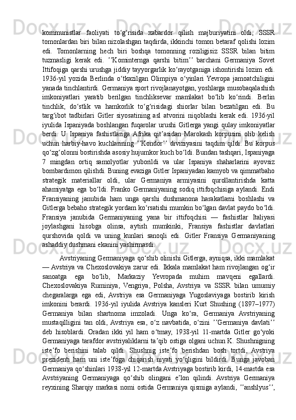 kommunistlar   faoliyati   to g risida   xabardor   qilish   majburiyatini   oldi,   SSSRʻ ʻ
tomonlardan biri bilan nizolashgan taqdirda, ikkinchi tomon betaraf qolishi lozim
edi.   Tomonlarning   hech   biri   boshqa   tomonning   roziligisiz   SSSR   bilan   bitim
tuzmasligi   kerak   edi.   Kominternga   qarshi   bitim   barchani   Germaniya   Sovet	
ʼʼ ʼʼ
Ittifoqiga qarshi urushga jiddiy tayyorgarlik ko rayotganiga ishontirishi lozim edi.	
ʻ
1936-yil   yozida   Berlinda   o tkazilgan   Olimpiya   o yinlari  Yevropa   jamoatchiligini	
ʻ ʻ
yanada tinchlantirdi. Germaniya sport rivojlanayotgan, yoshlarga musobaqalashish
imkoniyatlari   yaratib   berilgan   tinchliksevar   mamlakat   bo lib   ko rindi.   Berlin	
ʻ ʻ
tinchlik,   do stlik   va   hamkorlik   to g risidagi   shiorlar   bilan   bezatilgan   edi.   Bu	
ʻ ʻ ʻ
targ ibot   tadbirlari   Gitler   siyosatining   asl   atvorini   niqoblashi   kerak   edi.   1936-yil	
ʻ
iyulida Ispaniyada boshlangan fuqarolar  urushi Gitlerga yangi  qulay imkoniyatlar
berdi.   U   Ispaniya   fashistlariga  Afrika   qit asidan   Marokash   korpusini   olib   kelish	
ʼ
uchun   harbiy-havo   kuchlarining   Kondor   diviziyasini   taqdim   qildi.   Bu   korpus	
ʼʼ ʼʼ
qo zg olonni bostirishda asosiy hujumkor kuch bo ldi. Bundan tashqari, Ispaniyaga	
ʻ ʻ ʻ
7   mingdan   ortiq   samolyotlar   yuborildi   va   ular   Ispaniya   shaharlarini   ayovsiz
bombardimon qilishdi. Buning evaziga Gitler Ispaniyadan kamyob va qimmatbaho
strategik   materiallar   oldi,   ular   Germaniya   armiyasini   qurollantirishda   katta
ahamiyatga   ega   bo ldi.   Franko   Germaniyaning   sodiq   ittifoqchisiga   aylandi.   Endi	
ʻ
Fransiyaning   janubida   ham   unga   qarshi   dushmanona   harakatlarni   boshlashi   va
Gitlerga bebaho strategik yordam ko rsatishi mumkin bo lgan davlat paydo bo ldi.	
ʻ ʻ ʻ
Fransiya   janubida   Germaniyaning   yana   bir   ittifoqchisi   —   fashistlar   Italiyasi
joylashgani   hisobga   olinsa,   aytish   mumkinki,   Fransiya   fashistlar   davlatlari
qurshovida   qoldi   va   uning   kunlari   sanoqli   edi.   Gitler   Fransiya   Germaniyaning
ashaddiy dushmani ekanini yashirmasdi.
         Avstriyaning Germaniyaga qo shib olinishi Gitlerga, ayniqsa, ikki mamlakat
ʻ
— Avstriya va Chexoslovakiya zarur  edi. Ikkala  mamlakat  ham  rivojlangan  og ir	
ʻ
sanoatga   ega   bo lib,   Markaziy   Yevropada   muhim   mavqeni   egallardi.	
ʻ
Chexoslovakiya   Ruminiya,   Vengriya,   Polsha,   Avstriya   va   SSSR   bilan   umumiy
chegaralarga   ega   edi,   Avstriya   esa   Germaniyaga   Yugoslaviyaga   bostirib   kirish
imkonini   berardi.   1936-yil   iyulida  Avstriya   kansleri   Kurt   Shushing   (1897–1977)
Germaniya   bilan   shartnoma   imzoladi.   Unga   ko ra,   Germaniya   Avstriyaning	
ʻ
mustaqilligini   tan   oldi,  Avstriya   esa,   o z   navbatida,   o zini   Germaniya   davlati	
ʻ ʻ ʼʼ ʼʼ
deb   hisoblardi.   Oradan   ikki   yil   ham   o tmay,   1938-yil   11-martda   Gitler   go yoki
ʻ ʻ
Germaniyaga tarafdor avstriyaliklarni ta qib ostiga olgani uchun K. Shushnigning
ʼ
iste fo   berishini   talab   qildi.   Shushnig   iste fo   berishdan   bosh   tortdi,   Avstriya	
ʼ ʼ
prezidenti   ham   uni   iste foga   chiqarish   niyati   yo qligini   bildirdi.   Bunga   javoban	
ʼ ʻ
Germaniya qo shinlari 1938-yil 12-martda Avstriyaga bostirib kirdi, 14-martda esa	
ʻ
Avstriyaning   Germaniyaga   qo shib   olingani   e lon   qilindi.   Avstriya   Germaniya	
ʻ ʼ
reyxining   Sharqiy   markasi   nomi   ostida   Germaniya   qismiga   aylandi,   anshlyus ,	
ʼʼ ʼʼ 
