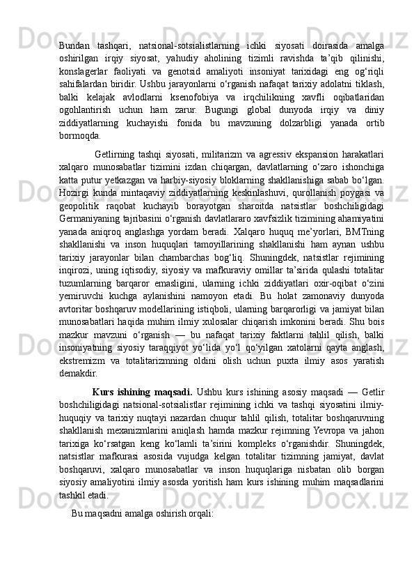 Bundan   tashqari,   natsional-sotsialistlarning   ichki   siyosati   doirasida   amalga
oshirilgan   irqiy   siyosat,   yahudiy   aholining   tizimli   ravishda   ta’qib   qilinishi,
konslagerlar   faoliyati   va   genotsid   amaliyoti   insoniyat   tarixidagi   eng   og‘riqli
sahifalardan   biridir.   Ushbu   jarayonlarni   o‘rganish   nafaqat   tarixiy   adolatni   tiklash,
balki   kelajak   avlodlarni   ksenofobiya   va   irqchilikning   xavfli   oqibatlaridan
ogohlantirish   uchun   ham   zarur.   Bugungi   global   dunyoda   irqiy   va   diniy
ziddiyatlarning   kuchayishi   fonida   bu   mavzuning   dolzarbligi   yanada   ortib
bormoqda.
                  Getlirning   tashqi   siyosati,   militarizm   va   agressiv   ekspansion   harakatlari
xalqaro   munosabatlar   tizimini   izdan   chiqargan,   davlatlarning   o‘zaro   ishonchiga
katta putur yetkazgan va harbiy-siyosiy bloklarning shakllanishiga sabab bo‘lgan.
Hozirgi   kunda   mintaqaviy   ziddiyatlarning   keskinlashuvi,   qurollanish   poygasi   va
geopolitik   raqobat   kuchayib   borayotgan   sharoitda   natsistlar   boshchiligidagi
Germaniyaning tajribasini o‘rganish davlatlararo xavfsizlik tizimining ahamiyatini
yanada   aniqroq   anglashga   yordam   beradi.   Xalqaro   huquq   me’yorlari,   BMTning
shakllanishi   va   inson   huquqlari   tamoyillarining   shakllanishi   ham   aynan   ushbu
tarixiy   jarayonlar   bilan   chambarchas   bog‘liq.   Shuningdek,   natsistlar   rejimining
inqirozi,   uning   iqtisodiy,   siyosiy   va   mafkuraviy   omillar   ta’sirida   qulashi   totalitar
tuzumlarning   barqaror   emasligini,   ularning   ichki   ziddiyatlari   oxir-oqibat   o‘zini
yemiruvchi   kuchga   aylanishini   namoyon   etadi.   Bu   holat   zamonaviy   dunyoda
avtoritar boshqaruv modellarining istiqboli, ularning barqarorligi va jamiyat bilan
munosabatlari  haqida  muhim  ilmiy  xulosalar   chiqarish  imkonini   beradi.  Shu  bois
mazkur   mavzuni   o‘rganish   —   bu   nafaqat   tarixiy   faktlarni   tahlil   qilish,   balki
insoniyatning   siyosiy   taraqqiyot   yo‘lida   yo‘l   qo‘yilgan   xatolarni   qayta   anglash,
ekstremizm   va   totalitarizmning   oldini   olish   uchun   puxta   ilmiy   asos   yaratish
demakdir.
                Kurs   ishining   maqsadi.   Ushbu   kurs   ishining   asosiy   maqsadi   —   Getlir
boshchiligidagi   natsional-sotsialistlar   rejimining   ichki   va   tashqi   siyosatini   ilmiy-
huquqiy   va   tarixiy   nuqtayi   nazardan   chuqur   tahlil   qilish,   totalitar   boshqaruvning
shakllanish   mexanizmlarini   aniqlash   hamda   mazkur   rejimning  Yevropa   va   jahon
tarixiga   ko‘rsatgan   keng   ko‘lamli   ta’sirini   kompleks   o‘rganishdir.   Shuningdek,
natsistlar   mafkurasi   asosida   vujudga   kelgan   totalitar   tizimning   jamiyat,   davlat
boshqaruvi,   xalqaro   munosabatlar   va   inson   huquqlariga   nisbatan   olib   borgan
siyosiy   amaliyotini   ilmiy   asosda   yoritish   ham   kurs   ishining   muhim   maqsadlarini
tashkil etadi.
     Bu maqsadni amalga oshirish orqali: 