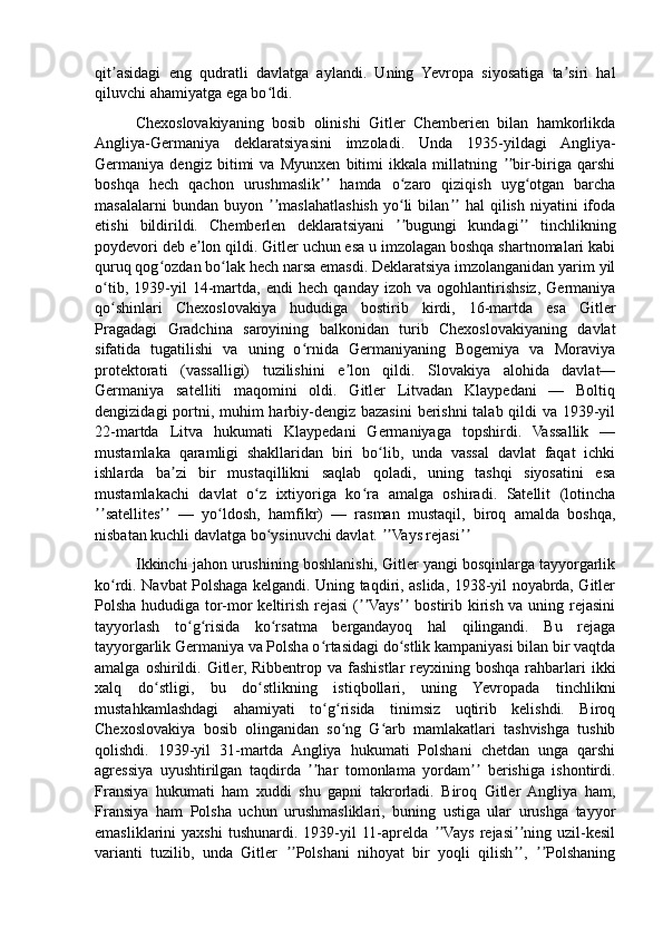 qit asidagi   eng   qudratli   davlatga   aylandi.   Uning   Yevropa   siyosatiga   ta siri   halʼ ʼ
qiluvchi ahamiyatga ega bo ldi.	
ʻ
          Chexoslovakiyaning   bosib   olinishi   Gitler   Chemberien   bilan   hamkorlikda
Angliya-Germaniya   deklaratsiyasini   imzoladi.   Unda   1935-yildagi   Angliya-
Germaniya   dengiz   bitimi   va   Myunxen   bitimi   ikkala   millatning   bir-biriga   qarshi	
ʼʼ
boshqa   hech   qachon   urushmaslik   hamda   o zaro   qiziqish   uyg otgan   barcha	
ʼʼ ʻ ʻ
masalalarni   bundan  buyon   maslahatlashish   yo li   bilan   hal   qilish   niyatini   ifoda	
ʼʼ ʻ ʼʼ
etishi   bildirildi.   Chemberlen   deklaratsiyani   bugungi   kundagi   tinchlikning	
ʼʼ ʼʼ
poydevori deb e lon qildi. Gitler uchun esa u imzolagan boshqa shartnomalari kabi	
ʼ
quruq qog ozdan bo lak hech narsa emasdi. Deklaratsiya imzolanganidan yarim yil	
ʻ ʻ
o tib,   1939-yil   14-martda,   endi   hech   qanday   izoh   va   ogohlantirishsiz,   Germaniya	
ʻ
qo shinlari   Chexoslovakiya   hududiga   bostirib   kirdi,   16-martda   esa   Gitler
ʻ
Pragadagi   Gradchina   saroyining   balkonidan   turib   Chexoslovakiyaning   davlat
sifatida   tugatilishi   va   uning   o rnida   Germaniyaning   Bogemiya   va   Moraviya	
ʻ
protektorati   (vassalligi)   tuzilishini   e lon   qildi.   Slovakiya   alohida   davlat—	
ʼ
Germaniya   satelliti   maqomini   oldi.   Gitler   Litvadan   Klaypedani   —   Boltiq
dengizidagi  portni, muhim  harbiy-dengiz bazasini  berishni  talab qildi va 1939-yil
22-martda   Litva   hukumati   Klaypedani   Germaniyaga   topshirdi.   Vassallik   —
mustamlaka   qaramligi   shakllaridan   biri   bo lib,   unda   vassal   davlat   faqat   ichki	
ʻ
ishlarda   ba zi   bir   mustaqillikni   saqlab   qoladi,   uning   tashqi   siyosatini   esa	
ʼ
mustamlakachi   davlat   o z   ixtiyoriga   ko ra   amalga   oshiradi.   Satellit   (lotincha	
ʻ ʻ
satellites   —   yo ldosh,   hamfikr)   —   rasman   mustaqil,   biroq   amalda   boshqa,	
ʼʼ ʼʼ ʻ
nisbatan kuchli davlatga bo ysinuvchi davlat.  Vays rejasi  	
ʻ ʼʼ ʼʼ
          Ikkinchi jahon urushining boshlanishi, Gitler yangi bosqinlarga tayyorgarlik
ko rdi. Navbat Polshaga kelgandi. Uning taqdiri, aslida, 1938-yil noyabrda, Gitler	
ʻ
Polsha hududiga tor-mor  keltirish rejasi  ( Vays  bostirib kirish va uning rejasini	
ʼʼ ʼʼ
tayyorlash   to g risida   ko rsatma   bergandayoq   hal   qilingandi.   Bu   rejaga	
ʻ ʻ ʻ
tayyorgarlik Germaniya va Polsha o rtasidagi do stlik kampaniyasi bilan bir vaqtda	
ʻ ʻ
amalga  oshirildi.  Gitler, Ribbentrop  va  fashistlar  reyxining boshqa  rahbarlari  ikki
xalq   do stligi,   bu   do stlikning   istiqbollari,   uning   Yevropada   tinchlikni	
ʻ ʻ
mustahkamlashdagi   ahamiyati   to g risida   tinimsiz   uqtirib   kelishdi.   Biroq	
ʻ ʻ
Chexoslovakiya   bosib   olinganidan   so ng   G arb   mamlakatlari   tashvishga   tushib	
ʻ ʻ
qolishdi.   1939-yil   31-martda   Angliya   hukumati   Polshani   chetdan   unga   qarshi
agressiya   uyushtirilgan   taqdirda   har   tomonlama   yordam   berishiga   ishontirdi.	
ʼʼ ʼʼ
Fransiya   hukumati   ham   xuddi   shu   gapni   takrorladi.   Biroq   Gitler   Angliya   ham,
Fransiya   ham   Polsha   uchun   urushmasliklari,   buning   ustiga   ular   urushga   tayyor
emasliklarini   yaxshi   tushunardi.  1939-yil   11-aprelda   Vays   rejasi ning   uzil-kesil	
ʼʼ ʼʼ
varianti   tuzilib,   unda   Gitler   Polshani   nihoyat   bir   yoqli   qilish ,   Polshaning	
ʼʼ ʼʼ ʼʼ 