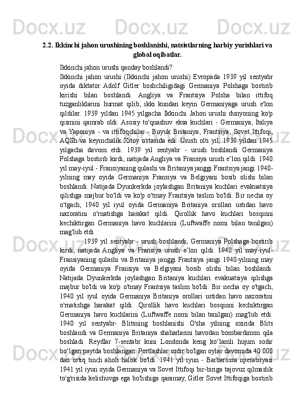 2.2. Ikkinchi jahon urushining boshlanishi, natsistlarning harbiy yurishlari va
global oqibatlar.
Ikkinchi jahon urushi qanday boshlandi?
Ikkinchi   jahon   urushi   (Ikkinchi   jahon   urushi)   Evropada   1939   yil   sentyabr
oyida   diktator   Adolf   Gitler   boshchiligidagi   Germaniya   Polshaga   bostirib
kirishi   bilan   boshlandi.   Angliya   va   Frantsiya   Polsha   bilan   ittifoq
tuzganliklarini   hurmat   qilib,   ikki   kundan   keyin   Germaniyaga   urush   e'lon
qildilar.   1939   yildan   1945   yilgacha   Ikkinchi   Jahon   urushi   dunyoning   ko'p
qismini   qamrab   oldi.  Asosiy   to'qnashuv   eksa   kuchlari   -   Germaniya,   Italiya
va  Yaponiya   -   va   ittifoqchilar   -   Buyuk   Britaniya,   Frantsiya,   Sovet   Ittifoqi,
AQSh   va   keyinchalik   Xitoy   o'rtasida   edi.   Urush   olti   yil,   1939   yildan   1945
yilgacha   davom   etdi.   1939   yil   sentyabr   -   urush   boshlandi   Germaniya
Polshaga bostirib kirdi, natijada Angliya va Fransiya urush e’lon qildi. 1940
yil may-iyul - Fransiyaning qulashi va Britaniya janggi Frantsiya jangi 1940-
yilning   may   oyida   Germaniya   Fransiya   va   Belgiyani   bosib   olishi   bilan
boshlandi.   Natijada   Dyunkerkda   joylashgan   Britaniya   kuchlari   evakuatsiya
qilishga   majbur   bo'ldi   va   ko'p   o'tmay   Frantsiya   taslim   bo'ldi.   Bir   necha   oy
o'tgach,   1940   yil   iyul   oyida   Germaniya   Britaniya   orollari   ustidan   havo
nazoratini   o'rnatishga   harakat   qildi.   Qirollik   havo   kuchlari   bosqinni
kechiktirgan   Germaniya   havo   kuchlarini   (Luftwaffe   nomi   bilan   tanilgan)
mag'lub etdi.
                  1939   yil   sentyabr   -   urush   boshlandi,   Germaniya   Polshaga   bostirib
kirdi,   natijada   Angliya   va   Fransiya   urush   e’lon   qildi.   1940   yil   may-iyul-
Fransiyaning   qulashi   va   Britaniya   janggi   Frantsiya   jangi   1940-yilning   may
oyida   Germaniya   Fransiya   va   Belgiyani   bosib   olishi   bilan   boshlandi.
Natijada   Dyunkerkda   joylashgan   Britaniya   kuchlari   evakuatsiya   qilishga
majbur   bo'ldi   va   ko'p   o'tmay   Frantsiya   taslim   bo'ldi.   Bir   necha   oy   o'tgach,
1940   yil   iyul   oyida   Germaniya   Britaniya   orollari   ustidan   havo   nazoratini
o'rnatishga   harakat   qildi.   Qirollik   havo   kuchlari   bosqinni   kechiktirgan
Germaniya   havo   kuchlarini   (Luftwaffe   nomi   bilan   tanilgan)   mag'lub   etdi.
1940   yil   sentyabr-   Blitsning   boshlanishi   O'sha   yilning   oxirida   Blits
boshlandi   va   Germaniya   Britaniya   shaharlarini   havodan   bombardimon   qila
boshladi.   Reydlar   7-sentabr   kuni   Londonda   keng   ko‘lamli   hujum   sodir
bo‘lgan paytda boshlangan. Portlashlar sodir bo'lgan oylar davomida 40 000
dan   ortiq   tinch   aholi   halok   bo'ldi.   1941   yil   iyun   -   Barbarossa   operatsiyasi
1941 yil iyun oyida Germaniya va Sovet Ittifoqi bir-biriga tajovuz qilmaslik
to'g'risida kelishuvga ega bo'lishiga qaramay, Gitler Sovet Ittifoqiga bostirib 