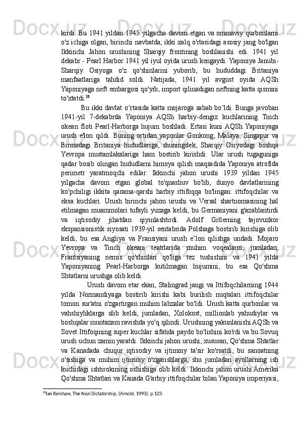 kirdi. Bu 1941 yildan 1945 yilgacha davom etgan va ommaviy qurbonlarni
o'z ichiga olgan, birinchi navbatda, ikki xalq o'rtasidagi asosiy jang bo'lgan
Ikkinchi   Jahon   urushining   Sharqiy   frontining   boshlanishi   edi.   1941   yil
dekabr - Pearl Harbor 1941 yil iyul oyida urush kengaydi. Yaponiya Janubi-
Sharqiy   Osiyoga   o'z   qo'shinlarini   yuborib,   bu   hududdagi   Britaniya
manfaatlariga   tahdid   soldi.   Natijada,   1941   yil   avgust   oyida   AQSh
Yaponiyaga neft embargosi  qo'yib, import qilinadigan neftning katta qismini
to'xtatdi. 20
                 Bu ikki davlat o rtasida katta mojaroga sabab bo ldi. Bunga javobanʻ ʻ
1941-yil   7-dekabrda   Yaponiya   AQSh   harbiy-dengiz   kuchlarining   Tinch
okean   floti   Pearl-Harborga   hujum   boshladi.   Ertasi   kuni  AQSh  Yaponiyaga
urush   e'lon   qildi.   Buning   ortidan   yaponlar   Gonkong,   Malaya,   Singapur   va
Birmadagi   Britaniya   hududlariga,   shuningdek,   Sharqiy   Osiyodagi   boshqa
Yevropa   mustamlakalariga   ham   bostirib   kirishdi.   Ular   urush   tugaguniga
qadar bosib olingan hududlarni himoya qilish maqsadida Yaponiya atrofida
perimetr   yaratmoqchi   edilar.   Ikkinchi   jahon   urushi   1939   yildan   1945
yilgacha   davom   etgan   global   to'qnashuv   bo'lib,   dunyo   davlatlarining
ko'pchiligi   ikkita   qarama-qarshi   harbiy   ittifoqqa   bo'lingan:   ittifoqchilar   va
eksa   kuchlari.   Urush   birinchi   jahon   urushi   va   Versal   shartnomasining   hal
etilmagan muammolari  tufayli  yuzaga keldi, bu Germaniyani  g'azablantirdi
va   iqtisodiy   jihatdan   qiyinlashtirdi.   Adolf   Gitlerning   tajovuzkor
ekspansionistik siyosati  1939-yil sentabrida Polshaga bostirib kirishiga olib
keldi,   bu   esa  Angliya   va   Fransiyani   urush   e’lon   qilishga   undadi.   Mojaro
Yevropa   va   Tinch   okeani   teatrlarida   muhim   voqealarni,   jumladan,
Frantsiyaning   nemis   qo'shinlari   qo'liga   tez   tushishini   va   1941   yilda
Yaponiyaning   Pearl-Harborga   kutilmagan   hujumini,   bu   esa   Qo'shma
Shtatlarni urushga olib keldi.
                     Urush davom etar ekan, Stalingrad jangi va Ittifoqchilarning 1944
yilda   Normandiyaga   bostirib   kirishi   kabi   burilish   nuqtalari   ittifoqchilar
tomon sur'atni o'zgartirgan muhim lahzalar bo'ldi. Urush katta qurbonlar va
vahshiyliklarga   olib   keldi,   jumladan,   Xolokost,   millionlab   yahudiylar   va
boshqalar muntazam ravishda yo'q qilindi. Urushning yakunlanishi AQSh va
Sovet Ittifoqining super kuchlar sifatida paydo bo'lishini ko'rdi va bu Sovuq
urush uchun zamin yaratdi. Ikkinchi jahon urushi, xususan, Qo'shma Shtatlar
va   Kanadada   chuqur   iqtisodiy   va   ijtimoiy   ta'sir   ko'rsatdi,   bu   sanoatning
o'sishiga   va   muhim   ijtimoiy   o'zgarishlarga,   shu   jumladan   ayollarning   ish
kuchidagi ishtirokining oshishiga olib keldi. Ikkinchi jahon urushi Amerika
Qo'shma Shtatlari va Kanada G'arbiy ittifoqchilar bilan Yaponiya imperiyasi,
20
Ian Kershaw, The Nazi Dictatorship, (Arnold, 1993), p.123.  