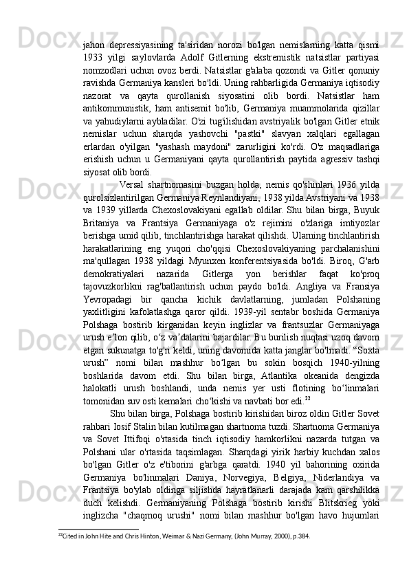 jahon   depressiyasining   ta'siridan   norozi   bo'lgan   nemislarning   katta   qismi
1933   yilgi   saylovlarda   Adolf   Gitlerning   ekstremistik   natsistlar   partiyasi
nomzodlari   uchun  ovoz berdi. Natsistlar   g'alaba  qozondi  va  Gitler  qonuniy
ravishda Germaniya kansleri bo'ldi. Uning rahbarligida Germaniya iqtisodiy
nazorat   va   qayta   qurollanish   siyosatini   olib   bordi.   Natsistlar   ham
antikommunistik,   ham   antisemit   bo'lib,   Germaniya   muammolarida   qizillar
va yahudiylarni aybladilar. O'zi tug'ilishidan avstriyalik bo'lgan Gitler etnik
nemislar   uchun   sharqda   yashovchi   "pastki"   slavyan   xalqlari   egallagan
erlardan   o'yilgan   "yashash   maydoni"   zarurligini   ko'rdi.   O'z   maqsadlariga
erishish   uchun   u   Germaniyani   qayta   qurollantirish   paytida   agressiv   tashqi
siyosat olib bordi.
                  Versal   shartnomasini   buzgan   holda,   nemis   qo'shinlari   1936   yilda
qurolsizlantirilgan Germaniya Reynlandiyani, 1938 yilda Avstriyani va 1938
va   1939   yillarda   Chexoslovakiyani   egallab   oldilar.   Shu   bilan   birga,   Buyuk
Britaniya   va   Frantsiya   Germaniyaga   o'z   rejimini   o'zlariga   imtiyozlar
berishga umid qilib, tinchlantirishga harakat qilishdi. Ularning tinchlantirish
harakatlarining   eng   yuqori   cho'qqisi   Chexoslovakiyaning   parchalanishini
ma'qullagan   1938   yildagi   Myunxen   konferentsiyasida   bo'ldi.   Biroq,   G'arb
demokratiyalari   nazarida   Gitlerga   yon   berishlar   faqat   ko'proq
tajovuzkorlikni   rag'batlantirish   uchun   paydo   bo'ldi.   Angliya   va   Fransiya
Yevropadagi   bir   qancha   kichik   davlatlarning,   jumladan   Polshaning
yaxlitligini   kafolatlashga   qaror   qildi.   1939-yil   sentabr   boshida   Germaniya
Polshaga   bostirib   kirganidan   keyin   inglizlar   va   frantsuzlar   Germaniyaga
urush e lon qilib, o z va dalarini bajardilar. Bu burilish nuqtasi uzoq davomʼ ʻ ʼ
etgan sukunatga to'g'ri keldi, uning davomida katta janglar bo'lmadi. “Soxta
urush”   nomi   bilan   mashhur   bo lgan   bu   sokin   bosqich   1940-yilning	
ʻ
boshlarida   davom   etdi.   Shu   bilan   birga,   Atlantika   okeanida   dengizda
halokatli   urush   boshlandi,   unda   nemis   yer   usti   flotining   bo linmalari	
ʻ
tomonidan suv osti kemalari cho kishi va navbati bor edi.	
ʻ 22
                 Shu bilan birga, Polshaga bostirib kirishidan biroz oldin Gitler Sovet
rahbari Iosif Stalin bilan kutilmagan shartnoma tuzdi. Shartnoma Germaniya
va   Sovet   Ittifoqi   o'rtasida   tinch   iqtisodiy   hamkorlikni   nazarda   tutgan   va
Polshani   ular   o'rtasida   taqsimlagan.   Sharqdagi   yirik   harbiy   kuchdan   xalos
bo'lgan   Gitler   o'z   e'tiborini   g'arbga   qaratdi.   1940   yil   bahorining   oxirida
Germaniya   bo'linmalari   Daniya,   Norvegiya,   Belgiya,   Niderlandiya   va
Frantsiya   bo'ylab   oldinga   siljishda   hayratlanarli   darajada   kam   qarshilikka
duch   kelishdi.   Germaniyaning   Polshaga   bostirib   kirishi   Blitskrieg   yoki
inglizcha   "chaqmoq   urushi"   nomi   bilan   mashhur   bo'lgan   havo   hujumlari
22
Cited in John Hite and Chris Hinton, Weimar & Nazi Germany, (John Murray, 2000), p.384.  