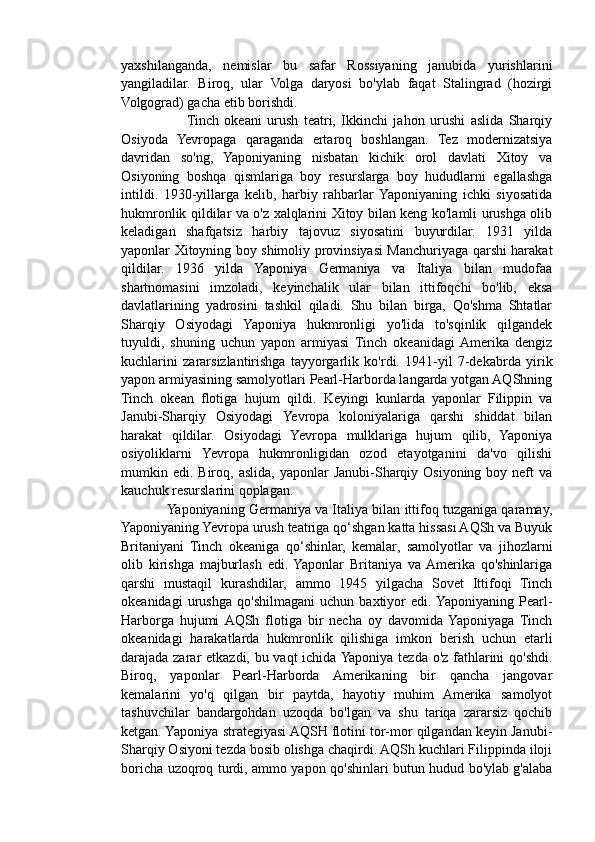 yaxshilanganda,   nemislar   bu   safar   Rossiyaning   janubida   yurishlarini
yangiladilar.   Biroq,   ular   Volga   daryosi   bo'ylab   faqat   Stalingrad   (hozirgi
Volgograd) gacha etib borishdi.
                       Tinch   okeani   urush   teatri,   Ikkinchi   jahon   urushi   aslida   Sharqiy
Osiyoda   Yevropaga   qaraganda   ertaroq   boshlangan.   Tez   modernizatsiya
davridan   so'ng,   Yaponiyaning   nisbatan   kichik   orol   davlati   Xitoy   va
Osiyoning   boshqa   qismlariga   boy   resurslarga   boy   hududlarni   egallashga
intildi.   1930-yillarga   kelib,   harbiy   rahbarlar  Yaponiyaning   ichki   siyosatida
hukmronlik qildilar va o'z xalqlarini Xitoy bilan keng ko'lamli urushga olib
keladigan   shafqatsiz   harbiy   tajovuz   siyosatini   buyurdilar.   1931   yilda
yaponlar Xitoyning boy shimoliy provinsiyasi Manchuriyaga qarshi harakat
qildilar.   1936   yilda   Yaponiya   Germaniya   va   Italiya   bilan   mudofaa
shartnomasini   imzoladi,   keyinchalik   ular   bilan   ittifoqchi   bo'lib,   eksa
davlatlarining   yadrosini   tashkil   qiladi.   Shu   bilan   birga,   Qo'shma   Shtatlar
Sharqiy   Osiyodagi   Yaponiya   hukmronligi   yo'lida   to'sqinlik   qilgandek
tuyuldi,   shuning   uchun   yapon   armiyasi   Tinch   okeanidagi  Amerika   dengiz
kuchlarini   zararsizlantirishga   tayyorgarlik   ko'rdi.   1941-yil   7-dekabrda   yirik
yapon armiyasining samolyotlari Pearl-Harborda langarda yotgan AQShning
Tinch   okean   flotiga   hujum   qildi.   Keyingi   kunlarda   yaponlar   Filippin   va
Janubi-Sharqiy   Osiyodagi   Yevropa   koloniyalariga   qarshi   shiddat   bilan
harakat   qildilar.   Osiyodagi   Yevropa   mulklariga   hujum   qilib,   Yaponiya
osiyoliklarni   Yevropa   hukmronligidan   ozod   etayotganini   da'vo   qilishi
mumkin edi.  Biroq, aslida,  yaponlar   Janubi-Sharqiy  Osiyoning  boy neft  va
kauchuk resurslarini qoplagan.
            Yaponiyaning Germaniya va Italiya bilan ittifoq tuzganiga qaramay,
Yaponiyaning Yevropa urush teatriga qo‘shgan katta hissasi AQSh va Buyuk
Britaniyani   Tinch   okeaniga   qo‘shinlar,   kemalar,   samolyotlar   va   jihozlarni
olib   kirishga   majburlash   edi.  Yaponlar   Britaniya   va  Amerika   qo'shinlariga
qarshi   mustaqil   kurashdilar,   ammo   1945   yilgacha   Sovet   Ittifoqi   Tinch
okeanidagi   urushga   qo'shilmagani   uchun   baxtiyor   edi.  Yaponiyaning   Pearl-
Harborga   hujumi  AQSh   flotiga   bir   necha   oy   davomida  Yaponiyaga   Tinch
okeanidagi   harakatlarda   hukmronlik   qilishiga   imkon   berish   uchun   etarli
darajada zarar etkazdi, bu vaqt ichida Yaponiya tezda o'z fathlarini qo'shdi.
Biroq,   yaponlar   Pearl-Harborda   Amerikaning   bir   qancha   jangovar
kemalarini   yo'q   qilgan   bir   paytda,   hayotiy   muhim   Amerika   samolyot
tashuvchilar   bandargohdan   uzoqda   bo'lgan   va   shu   tariqa   zararsiz   qochib
ketgan. Yaponiya strategiyasi AQSH flotini tor-mor qilgandan keyin Janubi-
Sharqiy Osiyoni tezda bosib olishga chaqirdi. AQSh kuchlari Filippinda iloji
boricha uzoqroq turdi, ammo yapon qo'shinlari butun hudud bo'ylab g'alaba 