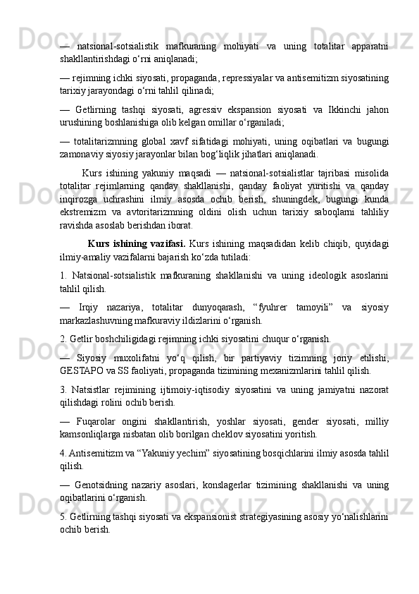 —   natsional-sotsialistik   mafkuraning   mohiyati   va   uning   totalitar   apparatni
shakllantirishdagi o‘rni aniqlanadi;
— rejimning ichki siyosati, propaganda, repressiyalar va antisemitizm siyosatining
tarixiy jarayondagi o‘rni tahlil qilinadi;
—   Getlirning   tashqi   siyosati,   agressiv   ekspansion   siyosati   va   Ikkinchi   jahon
urushining boshlanishiga olib kelgan omillar o‘rganiladi;
—   totalitarizmning   global   xavf   sifatidagi   mohiyati,   uning   oqibatlari   va   bugungi
zamonaviy siyosiy jarayonlar bilan bog‘liqlik jihatlari aniqlanadi.
          Kurs   ishining   yakuniy   maqsadi   —   natsional-sotsialistlar   tajribasi   misolida
totalitar   rejimlarning   qanday   shakllanishi,   qanday   faoliyat   yuritishi   va   qanday
inqirozga   uchrashini   ilmiy   asosda   ochib   berish,   shuningdek,   bugungi   kunda
ekstremizm   va   avtoritarizmning   oldini   olish   uchun   tarixiy   saboqlarni   tahliliy
ravishda asoslab berishdan iborat.
              Kurs   ishining   vazifasi.   Kurs   ishining   maqsadidan   kelib   chiqib,   quyidagi
ilmiy-amaliy vazifalarni bajarish ko‘zda tutiladi:
1.   Natsional-sotsialistik   mafkuraning   shakllanishi   va   uning   ideologik   asoslarini
tahlil qilish.
—   Irqiy   nazariya,   totalitar   dunyoqarash,   “fyuhrer   tamoyili”   va   siyosiy
markazlashuvning mafkuraviy ildizlarini o‘rganish.
2. Getlir boshchiligidagi rejimning ichki siyosatini chuqur o‘rganish.
—   Siyosiy   muxolifatni   yo‘q   qilish,   bir   partiyaviy   tizimning   joriy   etilishi,
GESTAPO va SS faoliyati, propaganda tizimining mexanizmlarini tahlil qilish.
3.   Natsistlar   rejimining   ijtimoiy-iqtisodiy   siyosatini   va   uning   jamiyatni   nazorat
qilishdagi rolini ochib berish.
—   Fuqarolar   ongini   shakllantirish,   yoshlar   siyosati,   gender   siyosati,   milliy
kamsonliqlarga nisbatan olib borilgan cheklov siyosatini yoritish.
4. Antisemitizm va “Yakuniy yechim” siyosatining bosqichlarini ilmiy asosda tahlil
qilish.
—   Genotsidning   nazariy   asoslari,   konslagerlar   tizimining   shakllanishi   va   uning
oqibatlarini o‘rganish.
5. Getlirning tashqi siyosati va ekspansionist strategiyasining asosiy yo‘nalishlarini
ochib berish. 