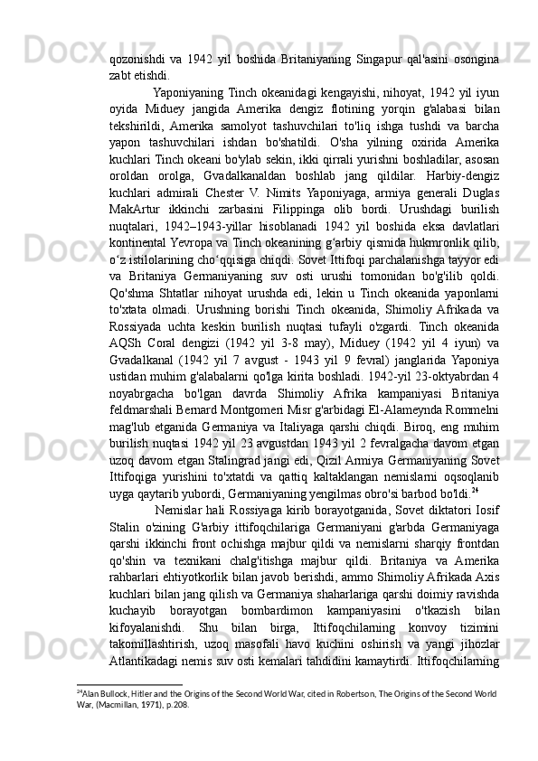 qozonishdi   va   1942   yil   boshida   Britaniyaning   Singapur   qal'asini   osongina
zabt etishdi.
                   Yaponiyaning  Tinch okeanidagi  kengayishi, nihoyat, 1942 yil  iyun
oyida   Miduey   jangida   Amerika   dengiz   flotining   yorqin   g'alabasi   bilan
tekshirildi,   Amerika   samolyot   tashuvchilari   to'liq   ishga   tushdi   va   barcha
yapon   tashuvchilari   ishdan   bo'shatildi.   O'sha   yilning   oxirida   Amerika
kuchlari Tinch okeani bo'ylab sekin, ikki qirrali yurishni boshladilar, asosan
oroldan   orolga,   Gvadalkanaldan   boshlab   jang   qildilar.   Harbiy-dengiz
kuchlari   admirali   Chester   V.   Nimits   Yaponiyaga,   armiya   generali   Duglas
MakArtur   ikkinchi   zarbasini   Filippinga   olib   bordi.   Urushdagi   burilish
nuqtalari,   1942–1943-yillar   hisoblanadi   1942   yil   boshida   eksa   davlatlari
kontinental Yevropa va Tinch okeanining g arbiy qismida hukmronlik qilib,ʻ
o z istilolarining cho qqisiga chiqdi. Sovet Ittifoqi parchalanishga tayyor edi	
ʻ ʻ
va   Britaniya   Germaniyaning   suv   osti   urushi   tomonidan   bo'g'ilib   qoldi.
Qo'shma   Shtatlar   nihoyat   urushda   edi,   lekin   u   Tinch   okeanida   yaponlarni
to'xtata   olmadi.   Urushning   borishi   Tinch   okeanida,   Shimoliy  Afrikada   va
Rossiyada   uchta   keskin   burilish   nuqtasi   tufayli   o'zgardi.   Tinch   okeanida
AQSh   Coral   dengizi   (1942   yil   3-8   may),   Miduey   (1942   yil   4   iyun)   va
Gvadalkanal   (1942   yil   7   avgust   -   1943   yil   9   fevral)   janglarida   Yaponiya
ustidan muhim g'alabalarni qo'lga kirita boshladi. 1942-yil 23-oktyabrdan 4
noyabrgacha   bo'lgan   davrda   Shimoliy   Afrika   kampaniyasi   Britaniya
feldmarshali Bernard Montgomeri Misr g'arbidagi El-Alameynda Rommelni
mag'lub   etganida   Germaniya   va   Italiyaga   qarshi   chiqdi.   Biroq,   eng   muhim
burilish nuqtasi 1942 yil 23 avgustdan 1943 yil 2 fevralgacha davom etgan
uzoq davom etgan Stalingrad jangi edi, Qizil Armiya Germaniyaning Sovet
Ittifoqiga   yurishini   to'xtatdi   va   qattiq   kaltaklangan   nemislarni   oqsoqlanib
uyga qaytarib yubordi, Germaniyaning yengilmas obro'si barbod bo'ldi. 24
                    Nemislar   hali   Rossiyaga   kirib   borayotganida,   Sovet   diktatori   Iosif
Stalin   o'zining   G'arbiy   ittifoqchilariga   Germaniyani   g'arbda   Germaniyaga
qarshi   ikkinchi   front   ochishga   majbur   qildi   va   nemislarni   sharqiy   frontdan
qo'shin   va   texnikani   chalg'itishga   majbur   qildi.   Britaniya   va   Amerika
rahbarlari ehtiyotkorlik bilan javob berishdi, ammo Shimoliy Afrikada Axis
kuchlari bilan jang qilish va Germaniya shaharlariga qarshi doimiy ravishda
kuchayib   borayotgan   bombardimon   kampaniyasini   o'tkazish   bilan
kifoyalanishdi.   Shu   bilan   birga,   Ittifoqchilarning   konvoy   tizimini
takomillashtirish,   uzoq   masofali   havo   kuchini   oshirish   va   yangi   jihozlar
Atlantikadagi nemis suv osti kemalari tahdidini kamaytirdi. Ittifoqchilarning
24
Alan Bullock, Hitler and the Origins of the Second World War, cited in Robertson, The Origins of the Second World 
War, (Macmillan, 1971), p.208.  