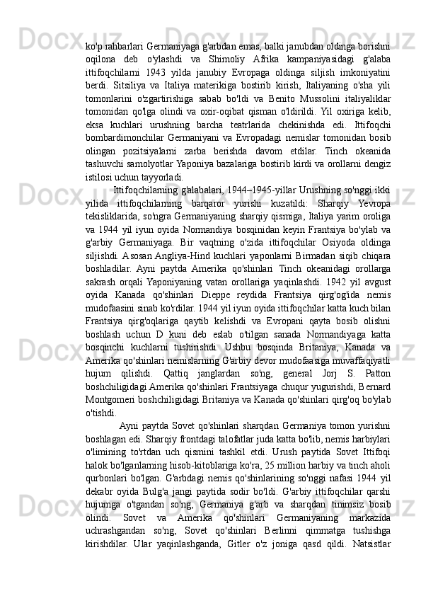ko'p rahbarlari Germaniyaga g'arbdan emas, balki janubdan oldinga borishni
oqilona   deb   o'ylashdi   va   Shimoliy   Afrika   kampaniyasidagi   g'alaba
ittifoqchilarni   1943   yilda   janubiy   Evropaga   oldinga   siljish   imkoniyatini
berdi.   Sitsiliya   va   Italiya   materikiga   bostirib   kirish,   Italiyaning   o'sha   yili
tomonlarini   o'zgartirishiga   sabab   bo'ldi   va   Benito   Mussolini   italiyaliklar
tomonidan   qo'lga   olindi   va   oxir-oqibat   qisman   o'ldirildi.  Yil   oxiriga   kelib,
eksa   kuchlari   urushning   barcha   teatrlarida   chekinishda   edi.   Ittifoqchi
bombardimonchilar   Germaniyani   va   Evropadagi   nemislar   tomonidan   bosib
olingan   pozitsiyalarni   zarba   berishda   davom   etdilar.   Tinch   okeanida
tashuvchi samolyotlar Yaponiya bazalariga bostirib kirdi va orollarni dengiz
istilosi uchun tayyorladi. 
                 Ittifoqchilarning g'alabalari, 1944–1945-yillar Urushning so'nggi ikki
yilida   ittifoqchilarning   barqaror   yurishi   kuzatildi:   Sharqiy   Yevropa
tekisliklarida, so'ngra Germaniyaning sharqiy qismiga, Italiya yarim oroliga
va   1944   yil   iyun   oyida   Normandiya   bosqinidan   keyin   Frantsiya   bo'ylab   va
g'arbiy   Germaniyaga.   Bir   vaqtning   o'zida   ittifoqchilar   Osiyoda   oldinga
siljishdi.  Asosan  Angliya-Hind   kuchlari   yaponlarni   Birmadan   siqib   chiqara
boshladilar.   Ayni   paytda   Amerika   qo'shinlari   Tinch   okeanidagi   orollarga
sakrash   orqali  Yaponiyaning   vatan   orollariga   yaqinlashdi.   1942   yil   avgust
oyida   Kanada   qo'shinlari   Dieppe   reydida   Frantsiya   qirg'og'ida   nemis
mudofaasini sinab ko'rdilar. 1944 yil iyun oyida ittifoqchilar katta kuch bilan
Frantsiya   qirg'oqlariga   qaytib   kelishdi   va   Evropani   qayta   bosib   olishni
boshlash   uchun   D   kuni   deb   eslab   o'tilgan   sanada   Normandiyaga   katta
bosqinchi   kuchlarni   tushirishdi.   Ushbu   bosqinda   Britaniya,   Kanada   va
Amerika qo'shinlari nemislarning G'arbiy devor mudofaasiga muvaffaqiyatli
hujum   qilishdi.   Qattiq   janglardan   so'ng,   general   Jorj   S.   Patton
boshchiligidagi Amerika qo'shinlari Frantsiyaga chuqur yugurishdi, Bernard
Montgomeri boshchiligidagi Britaniya va Kanada qo'shinlari qirg'oq bo'ylab
o'tishdi.
                   Ayni  paytda Sovet  qo'shinlari  sharqdan Germaniya tomon yurishni
boshlagan edi. Sharqiy frontdagi talofatlar juda katta bo'lib, nemis harbiylari
o'limining   to'rtdan   uch   qismini   tashkil   etdi.   Urush   paytida   Sovet   Ittifoqi
halok bo'lganlarning hisob-kitoblariga ko'ra, 25 million harbiy va tinch aholi
qurbonlari   bo'lgan.   G'arbdagi   nemis   qo'shinlarining   so'nggi   nafasi   1944   yil
dekabr   oyida   Bulg'a   jangi   paytida   sodir   bo'ldi.   G'arbiy   ittifoqchilar   qarshi
hujumga   o'tgandan   so'ng,   Germaniya   g'arb   va   sharqdan   tinimsiz   bosib
olindi.   Sovet   va   Amerika   qo'shinlari   Germaniyaning   markazida
uchrashgandan   so'ng,   Sovet   qo'shinlari   Berlinni   qimmatga   tushishga
kirishdilar.   Ular   yaqinlashganda,   Gitler   o'z   joniga   qasd   qildi.   Natsistlar 