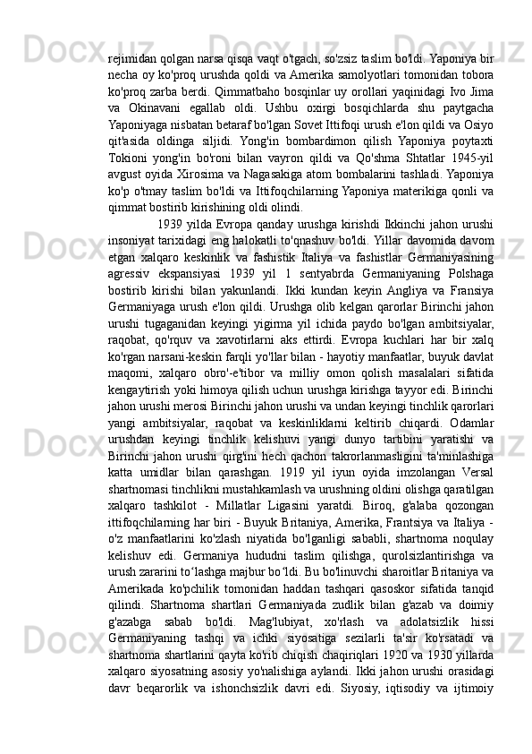 rejimidan qolgan narsa qisqa vaqt o'tgach, so'zsiz taslim bo'ldi. Yaponiya bir
necha oy ko'proq urushda qoldi va Amerika samolyotlari tomonidan tobora
ko'proq zarba berdi. Qimmatbaho bosqinlar  uy orollari yaqinidagi Ivo Jima
va   Okinavani   egallab   oldi.   Ushbu   oxirgi   bosqichlarda   shu   paytgacha
Yaponiyaga nisbatan betaraf bo'lgan Sovet Ittifoqi urush e'lon qildi va Osiyo
qit'asida   oldinga   siljidi.   Yong'in   bombardimon   qilish   Yaponiya   poytaxti
Tokioni   yong'in   bo'roni   bilan   vayron   qildi   va   Qo'shma   Shtatlar   1945-yil
avgust oyida Xirosima va Nagasakiga atom bombalarini tashladi. Yaponiya
ko'p   o'tmay  taslim   bo'ldi   va  Ittifoqchilarning Yaponiya   materikiga  qonli   va
qimmat bostirib kirishining oldi olindi.
                      1939  yilda  Evropa  qanday  urushga   kirishdi  Ikkinchi  jahon  urushi
insoniyat tarixidagi eng halokatli to'qnashuv bo'ldi. Yillar davomida davom
etgan   xalqaro   keskinlik   va   fashistik   Italiya   va   fashistlar   Germaniyasining
agressiv   ekspansiyasi   1939   yil   1   sentyabrda   Germaniyaning   Polshaga
bostirib   kirishi   bilan   yakunlandi.   Ikki   kundan   keyin  Angliya   va   Fransiya
Germaniyaga urush e'lon qildi. Urushga olib kelgan qarorlar Birinchi jahon
urushi   tugaganidan   keyingi   yigirma   yil   ichida   paydo   bo'lgan   ambitsiyalar,
raqobat,   qo'rquv   va   xavotirlarni   aks   ettirdi.   Evropa   kuchlari   har   bir   xalq
ko'rgan narsani-keskin farqli yo'llar bilan - hayotiy manfaatlar, buyuk davlat
maqomi,   xalqaro   obro'-e'tibor   va   milliy   omon   qolish   masalalari   sifatida
kengaytirish yoki himoya qilish uchun urushga kirishga tayyor edi. Birinchi
jahon urushi merosi Birinchi jahon urushi va undan keyingi tinchlik qarorlari
yangi   ambitsiyalar,   raqobat   va   keskinliklarni   keltirib   chiqardi.   Odamlar
urushdan   keyingi   tinchlik   kelishuvi   yangi   dunyo   tartibini   yaratishi   va
Birinchi   jahon   urushi   qirg'ini   hech   qachon   takrorlanmasligini   ta'minlashiga
katta   umidlar   bilan   qarashgan.   1919   yil   iyun   oyida   imzolangan   Versal
shartnomasi tinchlikni mustahkamlash va urushning oldini olishga qaratilgan
xalqaro   tashkilot   -   Millatlar   Ligasini   yaratdi.   Biroq,   g'alaba   qozongan
ittifoqchilarning har  biri - Buyuk Britaniya, Amerika, Frantsiya va Italiya -
o'z   manfaatlarini   ko'zlash   niyatida   bo'lganligi   sababli,   shartnoma   noqulay
kelishuv   edi.   Germaniya   hududni   taslim   qilishga,   qurolsizlantirishga   va
urush zararini to lashga majbur bo ldi. Bu bo'linuvchi sharoitlar Britaniya vaʻ ʻ
Amerikada   ko'pchilik   tomonidan   haddan   tashqari   qasoskor   sifatida   tanqid
qilindi.   Shartnoma   shartlari   Germaniyada   zudlik   bilan   g'azab   va   doimiy
g'azabga   sabab   bo'ldi.   Mag'lubiyat,   xo'rlash   va   adolatsizlik   hissi
Germaniyaning   tashqi   va   ichki   siyosatiga   sezilarli   ta'sir   ko'rsatadi   va
shartnoma shartlarini qayta ko'rib chiqish chaqiriqlari 1920 va 1930 yillarda
xalqaro siyosatning  asosiy  yo'nalishiga aylandi.  Ikki  jahon urushi  orasidagi
davr   beqarorlik   va   ishonchsizlik   davri   edi.   Siyosiy,   iqtisodiy   va   ijtimoiy 