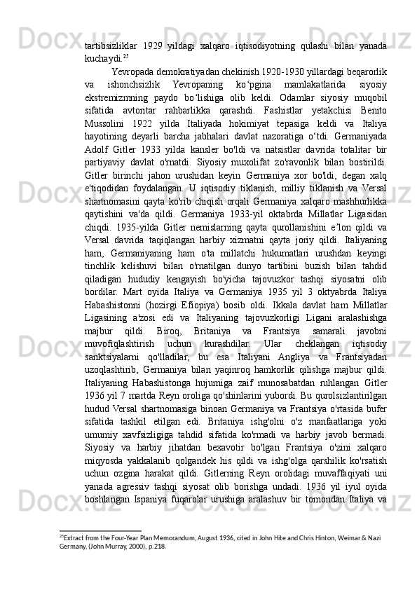 tartibsizliklar   1929   yildagi   xalqaro   iqtisodiyotning   qulashi   bilan   yanada
kuchaydi. 25
           Yevropada demokratiyadan chekinish 1920-1930 yillardagi beqarorlik
va   ishonchsizlik   Yevropaning   ko pgina   mamlakatlarida   siyosiyʻ
ekstremizmning   paydo   bo lishiga   olib   keldi.   Odamlar   siyosiy   muqobil	
ʻ
sifatida   avtoritar   rahbarlikka   qarashdi.   Fashistlar   yetakchisi   Benito
Mussolini   1922   yilda   Italiyada   hokimiyat   tepasiga   keldi   va   Italiya
hayotining   deyarli   barcha   jabhalari   davlat   nazoratiga   o‘tdi.   Germaniyada
Adolf   Gitler   1933   yilda   kansler   bo'ldi   va   natsistlar   davrida   totalitar   bir
partiyaviy   davlat   o'rnatdi.   Siyosiy   muxolifat   zo'ravonlik   bilan   bostirildi.
Gitler   birinchi   jahon   urushidan   keyin   Germaniya   xor   bo'ldi,   degan   xalq
e'tiqodidan   foydalangan.   U   iqtisodiy   tiklanish,   milliy   tiklanish   va   Versal
shartnomasini   qayta   ko'rib   chiqish   orqali   Germaniya   xalqaro   mashhurlikka
qaytishini   va'da   qildi.   Germaniya   1933-yil   oktabrda   Millatlar   Ligasidan
chiqdi.   1935-yilda   Gitler   nemislarning   qayta   qurollanishini   e lon   qildi   va	
ʼ
Versal   davrida   taqiqlangan   harbiy   xizmatni   qayta   joriy   qildi.   Italiyaning
ham,   Germaniyaning   ham   o'ta   millatchi   hukumatlari   urushdan   keyingi
tinchlik   kelishuvi   bilan   o'rnatilgan   dunyo   tartibini   buzish   bilan   tahdid
qiladigan   hududiy   kengayish   bo'yicha   tajovuzkor   tashqi   siyosatni   olib
bordilar.   Mart   oyida   Italiya   va   Germaniya   1935   yil   3   oktyabrda   Italiya
Habashistonni   (hozirgi   Efiopiya)   bosib   oldi.   Ikkala   davlat   ham   Millatlar
Ligasining   a'zosi   edi   va   Italiyaning   tajovuzkorligi   Ligani   aralashishga
majbur   qildi.   Biroq,   Britaniya   va   Frantsiya   samarali   javobni
muvofiqlashtirish   uchun   kurashdilar.   Ular   cheklangan   iqtisodiy
sanktsiyalarni   qo'lladilar,   bu   esa   Italiyani   Angliya   va   Frantsiyadan
uzoqlashtirib,   Germaniya   bilan   yaqinroq   hamkorlik   qilishga   majbur   qildi.
Italiyaning   Habashistonga   hujumiga   zaif   munosabatdan   ruhlangan   Gitler
1936 yil 7 martda Reyn oroliga qo'shinlarini yubordi. Bu qurolsizlantirilgan
hudud Versal  shartnomasiga binoan Germaniya va Frantsiya o'rtasida bufer
sifatida   tashkil   etilgan   edi.   Britaniya   ishg'olni   o'z   manfaatlariga   yoki
umumiy   xavfsizligiga   tahdid   sifatida   ko'rmadi   va   harbiy   javob   bermadi.
Siyosiy   va   harbiy   jihatdan   bexavotir   bo'lgan   Frantsiya   o'zini   xalqaro
miqyosda   yakkalanib   qolgandek   his   qildi   va   ishg'olga   qarshilik   ko'rsatish
uchun   ozgina   harakat   qildi.   Gitlerning   Reyn   orolidagi   muvaffaqiyati   uni
yanada   agressiv   tashqi   siyosat   olib   borishga   undadi.   1936   yil   iyul   oyida
boshlangan   Ispaniya   fuqarolar   urushiga   aralashuv   bir   tomondan   Italiya   va
25
Extract from the Four-Year Plan Memorandum, August 1936, cited in John Hite and Chris Hinton, Weimar & Nazi 
Germany, (John Murray, 2000), p.218.  