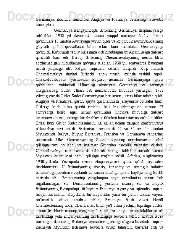 Germaniya,   ikkinchi   tomondan   Angliya   va   Frantsiya   o'rtasidagi   tafovutni
kuchaytirdi.
                    Germaniya   kengaymoqda   Gitlerning   Germaniya   ekspansiyasiga
intilishlari   1938   yil   davomida   tobora   yaqqol   namoyon   bo'ldi.   Nemis
qo'shinlari 12 martda Avstriyaga yurish qildi va ko'pchilik avstriyaliklarning
g'ayratli   qo'llab-quvvatlashi   bilan   ertasi   kuni   mamlakat   Germaniyaga
qo'shildi. Ko'pchilik tabiiy birlashma deb hisoblagan bu Anschlussga xalqaro
qarshilik   kam   edi.   Biroq,   Gitlerning   Chexoslovakiyaning   nemis   tilida
so'zlashadigan   hududlariga   qo'ygan   talablari   1938   yil   sentyabrda   Evropani
urush   yoqasiga   olib   kelgan   inqirozni   keltirib   chiqardi.   Ko'p   millatli
Chexoslovakiya   davlati   Birinchi   jahon   urushi   oxirida   tashkil   topdi.
Chexoslovakiyada   yashovchi   ko'plab   nemislar   Germaniyaga   qayta
qo'shilishni   xohlashdi.   Ularning   aksariyati   Germaniya   va   Avstriya
chegarasidagi   Sudet   o'lkasi   deb   nomlanuvchi   hududda   yashagan.   1938
yilning yozida Gitler Sudet Germaniyaga berilmasa, urush bilan tahdid qildi.
Angliya   va   Frantsiya,   garchi   qayta   qurollantirish   jarayonida   bo'lsalar   ham,
Gitlerga   kuch   bilan   qarshi   turishni   hali   his   qilmaganlar.   Ammo   27
sentyabrga   kelib,   agar   nemis   qo'shinlari   Chexiya   hududiga   xalqaro
kelishuvsiz kirsa, urushga kirishishlarini ikkalasi ham istamay qabul qildilar.
Ertasi   kuni   Gitler   Sudet   masalasini   hal   qilish   uchun   xalqaro   konferentsiya
o'tkazishga   rozi   bo'ldi.   Britaniya   tinchlanadi   29   va   30   sentabr   kunlari
Myunxenda   Italiya,   Buyuk   Britaniya,   Fransiya   va   Germaniya   rahbarlari
uchrashdi.   Ular   Germaniyaning   Sudetlandiyaning   anneksiyasini   qabul
qilishga   rozi   bo'lishdi   va   inglizlar   Gitlerdan   tinchlik   va'dasini   olishdi.
Chexoslovakiya   munozaralarda   ishtirok   etishga   taklif   qilinmadi,   ammo
Myunxen   kelishuvini   qabul   qilishga   majbur   bo'ldi.   Aftidan,   Angliyaning
1930-yillarda   Yevropada   nemis   ekspansiyasini   qabul   qilish   siyosatini
tinchlantirish.   U   Britaniyaning   siyosiy,   iqtisodiy   va   strategik   holatini
baholashiga javoban rivojlandi va kuchli urushga qarshi kayfiyatning kuchli
ta'sirida   edi.     Britaniyaning   yangilangan   qayta   qurollanish   dasturi   hali
tugallanmagan   edi.   Dominionlarning   yordami   noaniq   edi   va   Buyuk
Britaniyaning   Evropadagi   ittifoqchisi   Frantsiya   siyosiy   va   iqtisodiy   inqiroz
tufayli   zaiflashdi.   Ko'pchilik   britaniyaliklar   yana   bir   jahon   urushi   vayron
bo'lmaslik   uchun   umidsiz   edilar,   Britaniya   Bosh   vaziri   Nevill
Chemberlenning   fikri.  Chemberlen   tinch  yo'l   bilan   yechim   topishga   intildi,
ammo   tinchlantirishning   chegarasi   bor   edi.   Britaniya   nemis   talablarini   o'z
xavfsizligi   yoki   imperiyasining   xavfsizligiga   bevosita   tahdid   sifatida   ko'ra
boshlaganidan so'ng, Britaniya siyosatining ohangi o'zgara boshladi. Inqiroz
kuchaydi   Myunxen   kelishuvi   bevosita   urush   tahdidini   bartaraf   etdi   va 