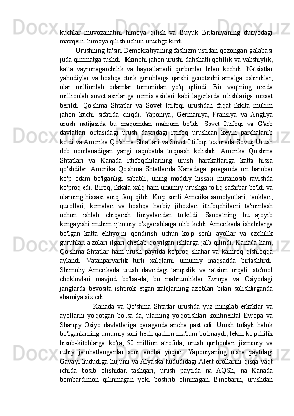 kuchlar   muvozanatini   himoya   qilish   va   Buyuk   Britaniyaning   dunyodagi
mavqeini himoya qilish uchun urushga kirdi.
        Urushning ta'siri Demokratiyaning fashizm ustidan qozongan g'alabasi
juda qimmatga tushdi: Ikkinchi jahon urushi dahshatli qotillik va vahshiylik,
katta   vayronagarchilik   va   hayratlanarli   qurbonlar   bilan   kechdi.   Natsistlar
yahudiylar   va   boshqa   etnik   guruhlarga   qarshi   genotsidni   amalga   oshirdilar,
ular   millionlab   odamlar   tomonidan   yo'q   qilindi.   Bir   vaqtning   o'zida
millionlab   sovet   asirlariga   nemis   asirlari   kabi   lagerlarda   o'lishlariga   ruxsat
berildi.   Qo'shma   Shtatlar   va   Sovet   Ittifoqi   urushdan   faqat   ikkita   muhim
jahon   kuchi   sifatida   chiqdi.   Yaponiya,   Germaniya,   Fransiya   va   Angliya
urush   natijasida   bu   maqomdan   mahrum   bo'ldi.   Sovet   Ittifoqi   va   G'arb
davlatlari   o'rtasidagi   urush   davridagi   ittifoq   urushdan   keyin   parchalanib
ketdi va Amerika Qo'shma Shtatlari va Sovet Ittifoqi tez orada Sovuq Urush
deb   nomlanadigan   yangi   raqobatda   to'qnash   kelishdi.   Amerika   Qo'shma
Shtatlari   va   Kanada   ittifoqchilarning   urush   harakatlariga   katta   hissa
qo'shdilar.  Amerika   Qo'shma   Shtatlarida   Kanadaga   qaraganda   o'n   barobar
ko'p   odam   bo'lganligi   sababli,   uning   moddiy   hissasi   mutanosib   ravishda
ko'proq edi. Biroq, ikkala xalq ham umumiy urushga to'liq safarbar bo'ldi va
ularning   hissasi   aniq   farq   qildi.   Ko'p   sonli  Amerika   samolyotlari,   tanklari,
qurollari,   kemalari   va   boshqa   harbiy   jihozlari   ittifoqchilarni   ta'minlash
uchun   ishlab   chiqarish   liniyalaridan   to'kildi.   Sanoatning   bu   ajoyib
kengayishi muhim ijtimoiy o'zgarishlarga olib keldi. Amerikada ishchilarga
bo'lgan   katta   ehtiyojni   qondirish   uchun   ko'p   sonli   ayollar   va   ozchilik
guruhlari a'zolari ilgari chetlab qo'yilgan ishlarga jalb qilindi. Kanada ham,
Qo'shma   Shtatlar   ham   urush   paytida   ko'proq   shahar   va   kamroq   qishloqqa
aylandi.   Vatanparvarlik   turli   xalqlarni   umumiy   maqsadda   birlashtirdi.
Shimoliy   Amerikada   urush   davridagi   tanqislik   va   ratsion   orqali   iste'mol
cheklovlari   mavjud   bo'lsa-da,   bu   mahrumliklar   Evropa   va   Osiyodagi
janglarda   bevosita   ishtirok   etgan   xalqlarning   azoblari   bilan   solishtirganda
ahamiyatsiz edi.
                        Kanada   va   Qo'shma   Shtatlar   urushda   yuz   minglab   erkaklar   va
ayollarni   yo'qotgan   bo'lsa-da,   ularning   yo'qotishlari   kontinental   Evropa   va
Sharqiy   Osiyo   davlatlariga   qaraganda   ancha   past   edi.   Urush   tufayli   halok
bo'lganlarning umumiy soni hech qachon ma'lum bo'lmaydi, lekin ko'pchilik
hisob-kitoblarga   ko'ra,   50   million   atrofida,   urush   qurbonlari   jismoniy   va
ruhiy   jarohatlanganlar   soni   ancha   yuqori.   Yaponiyaning   o'sha   paytdagi
Gavayi hududiga hujumi va Alyaska hududidagi Aleut orollarini qisqa vaqt
ichida   bosib   olishidan   tashqari,   urush   paytida   na   AQSh,   na   Kanada
bombardimon   qilinmagan   yoki   bostirib   olinmagan.   Binobarin,   urushdan 