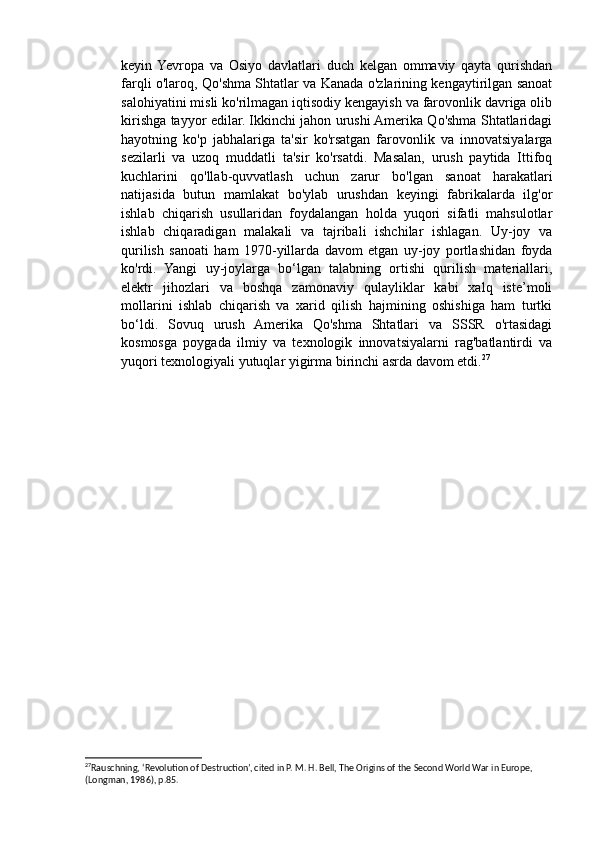 keyin  Yevropa   va   Osiyo   davlatlari   duch   kelgan   ommaviy   qayta   qurishdan
farqli o'laroq, Qo'shma Shtatlar va Kanada o'zlarining kengaytirilgan sanoat
salohiyatini misli ko'rilmagan iqtisodiy kengayish va farovonlik davriga olib
kirishga tayyor edilar. Ikkinchi jahon urushi Amerika Qo'shma Shtatlaridagi
hayotning   ko'p   jabhalariga   ta'sir   ko'rsatgan   farovonlik   va   innovatsiyalarga
sezilarli   va   uzoq   muddatli   ta'sir   ko'rsatdi.   Masalan,   urush   paytida   Ittifoq
kuchlarini   qo'llab-quvvatlash   uchun   zarur   bo'lgan   sanoat   harakatlari
natijasida   butun   mamlakat   bo'ylab   urushdan   keyingi   fabrikalarda   ilg'or
ishlab   chiqarish   usullaridan   foydalangan   holda   yuqori   sifatli   mahsulotlar
ishlab   chiqaradigan   malakali   va   tajribali   ishchilar   ishlagan.   Uy-joy   va
qurilish   sanoati   ham   1970-yillarda   davom   etgan   uy-joy   portlashidan   foyda
ko'rdi.   Yangi   uy-joylarga   bo‘lgan   talabning   ortishi   qurilish   materiallari,
elektr   jihozlari   va   boshqa   zamonaviy   qulayliklar   kabi   xalq   iste’moli
mollarini   ishlab   chiqarish   va   xarid   qilish   hajmining   oshishiga   ham   turtki
bo‘ldi.   Sovuq   urush   Amerika   Qo'shma   Shtatlari   va   SSSR   o'rtasidagi
kosmosga   poygada   ilmiy   va   texnologik   innovatsiyalarni   rag'batlantirdi   va
yuqori texnologiyali yutuqlar yigirma birinchi asrda davom etdi. 27
27
Rauschning, ‘Revolution of Destruction’, cited in P. M. H. Bell, The Origins of the Second World War in Europe, 
(Longman, 1986), p.85.  
