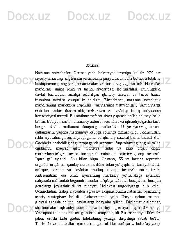 Xulosa.
Natsional-sotsialistlar   Germaniyada   hokimiyat   tepasiga   kelishi   XX   asr
siyosiy tarixidagi eng keskin va halokatli jarayonlardan biri bo‘lib, u totalitar
boshqaruvning  eng   yorqin  namunalaridan   birini   vujudga   keltirdi.   Natsistlar
mafkurasi,   uning   ichki   va   tashqi   siyosatdagi   ko‘rinishlari,   shuningdek,
davlat   tomonidan   amalga   oshirilgan   ijtimoiy   nazorat   va   terror   tizimi
insoniyat   tarixida   chuqur   iz   qoldirdi.   Birinchidan,   natsional-sotsialistik
mafkuraning   markazida   irqchilik,   “ariylarning   ustuvorligi”,   Yahudiylarga
nisbatan   keskin   dushmanlik,   militarizm   va   davlatga   to‘liq   bo‘ysunish
konsepsiyasi turardi. Bu mafkura nafaqat siyosiy qarash bo‘lib qolmay, balki
ta’lim, tibbiyot, san’at, ommaviy axborot vositalari va iqtisodiyotgacha kirib
borgan   davlat   mafkurasi   darajasiga   ko‘tarildi.   U   jamiyatning   barcha
qatlamlarini  yagona  mafkuraviy kalipga solishga xizmat  qildi. Ikkinchidan,
ichki siyosatning asosini  propaganda va ijtimoiy nazorat tizimi tashkil  etdi.
Goebbels   boshchiligidagi   propaganda   apparati   fuqarolarning   ongini   to‘liq
egallashni   maqsad   qildi.   Cenzura,   radio   va   kino   orqali   ongni
markazlashtirilgan   tarzda   boshqarish   natsistlar   rejimining   eng   samarali
“quroliga”   aylandi.   Shu   bilan   birga,   Gestapo,   SS   va   boshqa   repressiv
organlar orqali har qanday norozilik ildizi bilan yo‘q qilindi. Jamiyat ichida
qo‘rquv,   gumon   va   davlatga   mutlaq   sadoqat   tamoyili   qaror   topdi.
Antisemitizm   esa   ichki   siyosatning   markaziy   yo‘nalishiga   aylanishi
natijasida millionlab begunoh insonlar ta’qibga uchradi, bosqichma-bosqich
gettolarga   joylashtirildi   va   nihoyat,   Holokost   tragediyasiga   olib   keldi.
Uchinchidan,   tashqi   siyosatda   agressiv   ekspansionizm   natsistlar   rejimining
asosiy   strategiyasi   bo‘ldi.   “Lebensraum”—ya’ni   “hayot   uchun   makon”
g‘oyasi   asosida   qo‘shni   davlatlarga   bosqinlar   qilindi.   Diplomatik   aldovlar,
shartnomalar,   iqtisodiy   bosimlar   va   harbiy   agressiya   orqali   Germaniya
Yevropani to‘la nazorat ostiga olishni maqsad qildi. Bu esa nihoyat Ikkinchi
jahon   urushi   kabi   global   falokatning   yuzaga   chiqishiga   sabab   bo‘ldi.
To‘rtinchidan, natsistlar rejimi o‘rnatgan totalitar boshqaruv butunlay yangi 