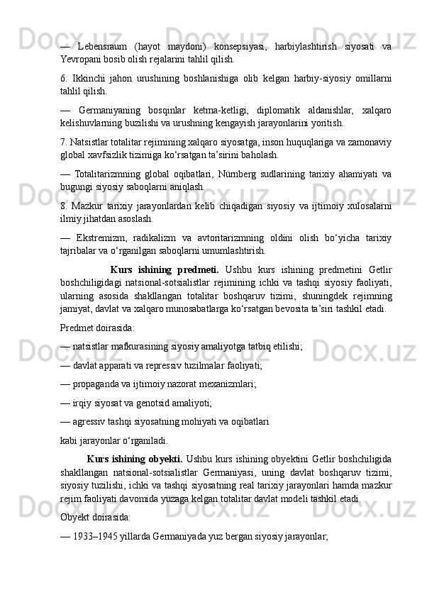 —   Lebensraum   (hayot   maydoni)   konsepsiyasi,   harbiylashtirish   siyosati   va
Yevropani bosib olish rejalarini tahlil qilish.
6.   Ikkinchi   jahon   urushining   boshlanishiga   olib   kelgan   harbiy-siyosiy   omillarni
tahlil qilish.
—   Germaniyaning   bosqinlar   ketma-ketligi,   diplomatik   aldanishlar,   xalqaro
kelishuvlarning buzilishi va urushning kengayish jarayonlarini yoritish.
7. Natsistlar totalitar rejimining xalqaro siyosatga, inson huquqlariga va zamonaviy
global xavfsizlik tizimiga ko‘rsatgan ta’sirini baholash.
—   Totalitarizmning   global   oqibatlari,   Nürnberg   sudlarining   tarixiy   ahamiyati   va
bugungi siyosiy saboqlarni aniqlash.
8.   Mazkur   tarixiy   jarayonlardan   kelib   chiqadigan   siyosiy   va   ijtimoiy   xulosalarni
ilmiy jihatdan asoslash.
—   Ekstremizm,   radikalizm   va   avtoritarizmning   oldini   olish   bo‘yicha   tarixiy
tajribalar va o‘rganilgan saboqlarni umumlashtirish.
                Kurs   ishining   predmeti.   Ushbu   kurs   ishining   predmetini   Getlir
boshchiligidagi   natsional-sotsialistlar   rejimining   ichki   va   tashqi   siyosiy   faoliyati,
ularning   asosida   shakllangan   totalitar   boshqaruv   tizimi,   shuningdek   rejimning
jamiyat, davlat va xalqaro munosabatlarga ko‘rsatgan bevosita ta’siri tashkil etadi.
Predmet doirasida:
— natsistlar mafkurasining siyosiy amaliyotga tatbiq etilishi;
— davlat apparati va repressiv tuzilmalar faoliyati;
— propaganda va ijtimoiy nazorat mexanizmlari;
— irqiy siyosat va genotsid amaliyoti;
— agressiv tashqi siyosatning mohiyati va oqibatlari
kabi jarayonlar o‘rganiladi.
               Kurs ishining obyekti.   Ushbu kurs ishining obyektini Getlir boshchiligida
shakllangan   natsional-sotsialistlar   Germaniyasi,   uning   davlat   boshqaruv   tizimi,
siyosiy tuzilishi, ichki va tashqi siyosatning real tarixiy jarayonlari hamda mazkur
rejim faoliyati davomida yuzaga kelgan totalitar davlat modeli tashkil etadi.
Obyekt doirasida:
— 1933–1945 yillarda Germaniyada yuz bergan siyosiy jarayonlar; 
