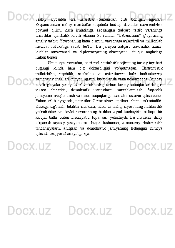 Tashqi   siyosatda   esa   natsistlar   tomonidan   olib   borilgan   agressiv
ekspansionizm   milliy   manfaatlar   niqobida   boshqa   davlatlar   suverenitetini
poymol   qilish,   kuch   ishlatishga   asoslangan   xalqaro   tartib   yaratishga
urinishlar   qanchalik   xavfli   ekanini   ko‘rsatadi.   “Lebensraum”   g‘oyasining
amaliy tatbiqi Yevropaning katta qismini vayronaga aylantirdi va millionlab
insonlar   halokatiga   sabab   bo‘ldi.   Bu   jarayon   xalqaro   xavfsizlik   tizimi,
kuchlar   muvozanati   va   diplomatiyaning   ahamiyatini   chuqur   anglashga
imkon beradi.
                 Shu nuqtai nazardan, natsional-sotsialistik rejimning tarixiy tajribasi
bugungi   kunda   ham   o‘z   dolzarbligini   yo‘qotmagan.   Ekstremistik
millatchilik,   irqchilik,   radikallik   va   avtoritarizm   kabi   hodisalarning
zamonaviy shakllari dunyoning turli hududlarida yana uchramoqda. Bunday
xavfli   g‘oyalar   jamiyatda   ildiz   otmasligi   uchun   tarixiy   saboqlardan   to‘g‘ri
xulosa   chiqarish,   demokratik   institutlarni   mustahkamlash,   fuqarolik
jamiyatini rivojlantirish va inson huquqlariga hurmatni ustuvor qilish zarur.
Yakun   qilib   aytganda,   natsistlar   Germaniyasi   tajribasi   shuni   ko‘rsatadiki,
shaxsga   sig‘inish,   totalitar   mafkura,   ichki   va   tashqi   siyosatning   militaristik
yo‘nalishlari   va   davlat   nazoratining   haddan   ziyod   kuchayishi   nafaqat   bir
xalqni,   balki   butun   insoniyatni   fojia   sari   yetaklaydi.   Bu   mavzuni   ilmiy
o‘rganish   siyosiy   jarayonlarni   chuqur   tushunish,   zamonaviy   ekstremistik
tendensiyalarni   aniqlash   va   demokratik   jamiyatning   kelajagini   himoya
qilishda beqiyos ahamiyatga ega. 