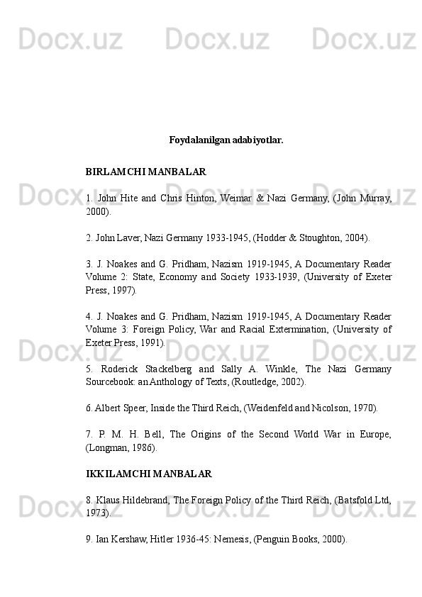 Foydalanilgan adabiyotlar.
BIRLAMCHI MANBALAR
1.   John   Hite   and   Chris   Hinton,   Weimar   &   Nazi   Germany,   (John   Murray,
2000).
2. John Laver, Nazi Germany 1933-1945, (Hodder & Stoughton, 2004).
3.   J.   Noakes   and   G.   Pridham,   Nazism   1919-1945,  A  Documentary   Reader
Volume   2:   State,   Economy   and   Society   1933-1939,   (University   of   Exeter
Press, 1997).
4.   J.   Noakes   and   G.   Pridham,   Nazism   1919-1945,  A  Documentary   Reader
Volume   3:   Foreign   Policy,   War   and   Racial   Extermination,   (University   of
Exeter Press, 1991).
5.   Roderick   Stackelberg   and   Sally   A.   Winkle,   The   Nazi   Germany
Sourcebook: an Anthology of Texts, (Routledge, 2002).
6. Albert Speer, Inside the Third Reich, (Weidenfeld and Nicolson, 1970).
7.   P.   M.   H.   Bell,   The   Origins   of   the   Second   World   War   in   Europe,
(Longman, 1986).
IKKILAMCHI MANBALAR
8. Klaus Hildebrand, The Foreign Policy of the Third Reich, (Batsfold Ltd,
1973).
9. Ian Kershaw, Hitler 1936-45: Nemesis, (Penguin Books, 2000). 