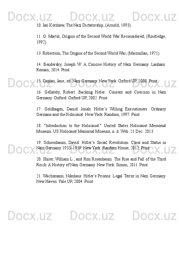 10. Ian Kershaw, The Nazi Dictatorship, (Arnold, 1993).
11. G. Martel, Origins of the Second World War Reconsidered, (Routledge,
1992).
13. Robertson, The Origins of the Second World War, (Macmillan, 1971).
14.   Bendersky,   Joseph   W.  A  Concise   History   of   Nazi   Germany.   Lanham:
Roman, 2014. Print.
15. Caplan, Jane, ed. Nazi Germany. New York: Oxford UP, 2008. Print.
16.   Gellately,   Robert.   Backing   Hitler:   Consent   and   Coercion   in   Nazi
Germany. Oxford: Oxford UP, 2002. Print.
17.   Goldhagen,   Daniel   Jonah.   Hitler’s   Willing   Executioners:   Ordinary
Germans and the Holocaust. New York: Random, 1997. Print.
18.   "Introduction   to   the   Holocaust."   United   States   Holocaust   Memorial
Museum. US Holocaust Memorial Museum, n. d. Web. 21 Dec. 2013.
19.   Schoenbaum,   David.   Hitler’s   Social   Revolution:   Class   and   Status   in
Nazi Germany 1933–1939. New York: Random House, 2012. Print.
20. Shirer, William L., and Ron Rosenbaum. The Rise and Fall of the Third
Reich: A History of Nazi Germany. New York: Simon, 2011. Print.
21. Wachsmann, Nikolaus. Hitler’s Prisons: Legal Terror in Nazi Germany.
New Haven: Yale UP, 2004. Print. 