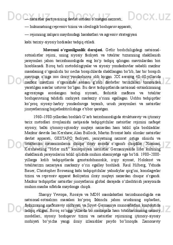 — natsistlar partiyasining davlat ustidan o‘rnatgan nazorati;
— hukumatning repressiv tizimi va ideologik boshqaruv apparati;
— rejimning xalqaro maydondagi harakatlari va agressiv strategiyasi
kabi tarixiy-siyosiy hodisalar tadqiq etiladi.
                Mavzuni   o‘rganilganlik   darajasi.   Getlir   boshchiligidagi   natsional-
sotsialistlar   rejimi,   uning   siyosiy   faoliyati   va   totalitar   tuzumning   shakllanish
jarayonlari   jahon   tarixshunosligida   eng   ko‘p   tadqiq   qilingan   mavzulardan   biri
hisoblanadi.   Biroq   turli   metodologiyalar   va   siyosiy   yondashuvlar   sababli   mazkur
masalaning o‘rganilishi bir necha bosqichlarda shakllangan bo‘lib, har bir bosqich
mavzuga   o‘ziga   xos   ilmiy   yondashuvni   olib   kirgan.   XX   asrning   40–60-yillarida
mazkur   mavzuni   o‘rganishda   asosan   g‘olib   davlatlar   tarixchilari   tomonidan
yaratilgan asarlar ustuvor bo‘lgan. Bu davr tadqiqotlarida natsional-sotsializmning
agressiyaga   asoslangan   tashqi   siyosati,   fashistik   mafkura   va   totalitar
boshqaruvning   tahdidli   mohiyati   markaziy   o‘rinni   egallagan.   Ushbu   tadqiqotlar
ko‘proq   siyosiy-harbiy   yondashuvga   tayanib,   urush   jarayonlari   va   natsistlar
jinoyatlarining hujjatlashtirilishiga e’tibor qaratgan.
        1960–1980-yillardan boshlab G‘arb tarixshunosligida strukturaviy va ijtimoiy
tarix   metodlari   rivojlanishi   natijasida   tadqiqotchilar   natsistlar   rejimini   nafaqat
siyosiy,   balki   ijtimoiy-iqtisodiy   nuqtayi   nazardan   ham   tahlil   qila   boshladilar.
Mazkur davrda Ian Kershaw, Alan Bullock, Martin Broszat kabi olimlar natsistlar
davlat   apparati,   GESTAPO   faoliyati,   jamiyatning   nazorat   ostiga   olinishi   va
totaltarizm   mexanizmlarini   chuqur   ilmiy   asosda   o‘rganib   chiqdilar.   Xususan,
Kershawning   “Hitler   mifi”   konsepsiyasi   natsistlar   Germaniyasida   lider   kultining
shakllanish jarayonlarini tahlil qilishda muhim ahamiyatga ega bo‘ldi. 1980–2000-
yillarga   kelib   tadqiqotlarda   genotsidshunoslik,   irqiy   siyosat,   Holokost   va
totalitarizm   nazariyasi   markaziy   o‘rin   egallay   boshladi.   Raul   Hilberg,   Yehuda
Bauer, Christopher Browning kabi tadqiqotchilar yahudiylar qirg‘ini, konslagerlar
tizimi   va   repressiv   apparat   faoliyatini   ilmiy   nuqtayi   nazardan   chuqur   o‘rgandi.
Mazkur  tadqiqotlar natsistlar  jinoyatlarini global darajada o‘zlashtirish jarayonida
muhim manba sifatida maydonga chiqdi.
              Sharqiy   Yevropa,   Rossiya   va   MDH   mamlakatlari   tarixshunosligida   esa
natsional-sotsializm   masalasi   ko‘proq   Ikkinchi   jahon   urushining   oqibatlari,
fashizmning mafkuraviy mohiyati va Sovet-Germaniya munosabatlari kontekstida
tadqiq   etilgan.   Biroq   so‘nggi   yillarda   bu   mintaqada   ham   totalitarizmning   nazariy
modellari,   siyosiy   boshqaruv   tizimi   va   natsistlar   rejimining   ijtimoiy-siyosiy
mohiyati   bo‘yicha   yangi   ilmiy   izlanishlar   paydo   bo‘lmoqda.   Zamonaviy 