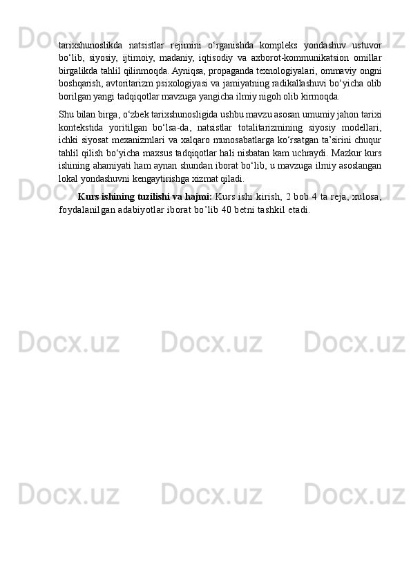 tarixshunoslikda   natsistlar   rejimini   o‘rganishda   kompleks   yondashuv   ustuvor
bo‘lib,   siyosiy,   ijtimoiy,   madaniy,   iqtisodiy   va   axborot-kommunikatsion   omillar
birgalikda tahlil qilinmoqda. Ayniqsa, propaganda texnologiyalari, ommaviy ongni
boshqarish, avtoritarizm psixologiyasi va jamiyatning radikallashuvi bo‘yicha olib
borilgan yangi tadqiqotlar mavzuga yangicha ilmiy nigoh olib kirmoqda.
Shu bilan birga, o‘zbek tarixshunosligida ushbu mavzu asosan umumiy jahon tarixi
kontekstida   yoritilgan   bo‘lsa-da,   natsistlar   totalitarizmining   siyosiy   modellari,
ichki  siyosat  mexanizmlari  va xalqaro munosabatlarga  ko‘rsatgan  ta’sirini  chuqur
tahlil qilish bo‘yicha maxsus tadqiqotlar hali nisbatan kam uchraydi. Mazkur kurs
ishining ahamiyati ham aynan shundan iborat bo‘lib, u mavzuga ilmiy asoslangan
lokal yondashuvni kengaytirishga xizmat qiladi.
       Kurs ishining tuzilishi va hajmi:  K urs ishi  kirish, 2 bob 4 ta reja, xulosa,
foydalanilgan adabiyotlar iborat bo’lib 40 betni tashkil etadi. 