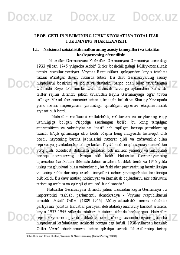 I BOB. GETLIR REJIMINING ICHKI SIYOSATI VA TOTALITAR
TUZUMNING SHAKLLANISHI.
1.1. Natsional-sotsialistik mafkuraning asosiy tamoyillari va totalitar
boshqaruvning o‘rnatilishi.
                Natsistlar   Germaniyasi   Fashistlar   Germaniyasi   Germaniya tarixidagi
1933   yildan   1945   yilgacha  Adolf   Gitler   boshchiligidagi   Milliy-sotsialistik
nemis   ishchilar   partiyasi   Veymar   Respublikasi   qulagandan   keyin   totalitar
tuzum   o'rnatgan   davrni   nazarda   tutadi.   Bu   davr   Germaniyaning   asosiy
huquqlarni   bostirish   va   politsiya   davlatini   barpo   etish   bilan   tavsiflangan
Uchinchi   Reyx   deb   nomlanuvchi   fashistik   davlatga   aylanishini   ko'rsatdi.
Gitler   rejimi   Birinchi   jahon   urushidan   keyin   Germaniyaga   og ir   tovonʻ
to lagan Versal shartnomasini bekor qilmoqchi bo ldi va Sharqiy Yevropada	
ʻ ʻ
yirik   nemis   imperiyasini   yaratishga   qaratilgan   agressiv   ekspansionistik
siyosat olib bordi.
              Natsistlar   mafkurasi   millatchilik,   militarizm   va   oriylarning   irqiy
ustunligiga   bo'lgan   e'tiqodga   asoslangan   bo'lib,   bu   keng   tarqalgan
antisemitizm   va   yahudiylar   va   "past"   deb   topilgan   boshqa   guruhlarning
tizimli   ta'qib   qilinishiga   olib   keldi.   Rejim   keng   miqyosda   tashviqot   olib
bordi,   hayotning   barcha   jabhalarini   nazorat   qildi   va   zo'ravonlik   bilan
repressiya, jumladan kontslagerlardan foydalanish orqali siyosiy norozilikni
yo'q   qildi.   Xolokost,   dahshatli   genotsid,   olti   million   yahudiy   va   millionlab
boshqa   odamlarning   o'limiga   olib   keldi.   Natsistlar   Germaniyasining
tajovuzkor   harakatlari  Ikkinchi   Jahon  urushini  boshlab   berdi   va  1945  yilda
uning mag'lubiyati bilan yakunlandi, bu fashistlar partiyasining bostirilishiga
va   uning   rahbarlarining   urush   jinoyatlari   uchun   javobgarlikka   tortilishiga
olib keldi. Bu davr mutlaq hokimiyat va kamsitish oqibatlarini aks ettiruvchi
tarixning muhim va og'riqli qismi bo'lib qolmoqda. 1
               Natsistlar Germaniyasi Birinchi jahon urushidan keyin Germaniya o'z
imperatorini   tashlab,   parlamentli   demokratiya   -   Veymar   respublikasini
o'rnatdi.   Adolf   Gitler   (1889–1945)   Milliy-sotsialistik   nemis   ishchilar
partiyasini (odatda fashistlar partiyasi deb ataladi) ommaviy harakat sifatida,
keyin   1933-1945   yillarda   totalitar   diktatura   sifatida   boshqargan.   Natsistlar
rejimi Veymarni ag'darib tashladi va uning o'rniga uchinchi reyxning barcha
huquqlarini kafolatlagan uchinchi reyxga ega bo'ldi. 1930-yillardan boshlab
Gitler   Versal   shartnomasini   bekor   qilishga   urindi.   Natsistlarning   tashqi
1
John Hite and Chris Hinton, Weimar & Nazi Germany, (John Murray, 2000).  