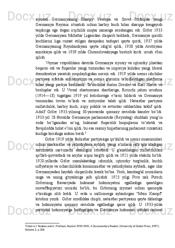 siyosati   Germaniyaning   Sharqiy   Yevropa   va   Sovet   Ittifoqida   yangi
Germaniya   Reyxini   o'rnatish   uchun   harbiy   kuch   bilan   sharqqa   kengayish
taqdiriga   ega   degan   irqchilik   nuqtai   nazariga   asoslangan   edi.   Gitler   1933
yilda Germaniyani  Millatlar Ligasidan chiqarib tashladi, Germaniya qurolli
kuchlarini   liga   ruxsat   etilgan   darajadan   tashqari   qayta   qurdi,   1937   yilda
Germaniyaning   Reynlandiyani   qayta   ishg'ol   qildi,   1938   yilda   Avstriyani
anneksiya   qildi   va   1939   yilda   Chexoslovakiyaga   bostirib   kirdi.   urush   e'lon
qilish.
             Veymar   respublikasi   davrida  Germaniya  siyosiy  va  iqtisodiy  jihatdan
beqaror  edi  va  fuqarolar  yangi  tuzumdan va imperiya  kulidan  yangi  liberal
demokratiya  yaratish  noqulayligidan norozi  edi. 1919 yilda  nemis ishchilar
partiyasi   sifatida   antisemitizm   va   nemis   g'ururini   ta'kidlaydigan   platforma
bilan yangi partiya boshlandi. Ta'sischilar  Anton Drexler  va Karl Xarrer  va
boshqalar   edi.   U   Versal   shartnomasi   shartlariga,   Birinchi   jahon   urushini
(1914—18)   tugatgan   1919   yil   kelishuviga   e tiroz   bildirdi   va   Germaniyaʼ
tomonidan   tovon   to lash   va   imtiyozlar   talab   qildi.   Natsistlar   partiyasi	
ʻ
millatchilik,   harbiy   kuch,   irqiy   poklik   va   avtoritar   rahbarlikni   taklif   qildi.
Adolf   Gitler   1933-yilning   30-yanvarida   qonuniy   ravishda   kansler   bo‘ldi.
1933-yil   28-fevralda   Germaniya   parlamentida   (Reyxstag)   shubhali   yong‘in
sodir   bo‘lganidan   so‘ng,   hukumat   fuqarolik   huquqlarini   to‘xtatdi   va
favqulodda holat e’lon qildi, bu esa rasmiy hujjatlarning parlament ruxsatisiz
kuchga kirishiga imkon berdi. 2
        Gitler 1919 yilda fashistlar partiyasiga qo'shildi va nemis muammolari
uchun marksistlar va yahudiylarni ayblab, yangi a'zolarni jalb qila oladigan
xarizmatik   ma'ruzachi   ekanligini   isbotladi.   U   g'azablangan   millatchilikni
qo'llab-quvvatladi va ariylar irqini targ'ib qildi va 1921 yilda etakchi bo'ldi.
1920-yillarda   Gitler   mamlakatdagi   ishsizlik,   iqtisodiy   turg'unlik,   kuchli
inflyatsiya va ocharchilikda kommunistlar va yahudiylarni aybladi, agar ular
Germaniyadan haydab chiqarilishi kerak bo'lsa. Yosh, kambag'al nemislarni
unga   va   uning   g'oyalariga   jalb   qilishdi.   1923   yilgi   Pivo   zali   Putsch
Gitlerning   Bavariyada   hukumat   hokimiyatini   egallashga   qaratilgan
muvaffaqiyatsiz   urinishi   bo'lib,   bu   Gitlerning   xiyonat   uchun   qamoqda
o'tirishiga   olib   keldi.   U   erda   u   millionerga   aylantirgan   "Mein   Kampf"
kitobini yozdi . Gitler ozodlikka chiqib, natsistlar partiyasini qayta tiklashga
va   hokimiyatni   qonuniy   ravishda   egallashga   qaror   qildi.   U   1933-yilda
partiyani   hokimiyatga   boshqargan   va   Germaniya   hukumati   ustidan   nazorat
2
Cited in J. Noakes and G. Pridham, Nazism 1919-1945, A Documentary Reader, (University of Exeter Press, 1997), 
Volume 2, p.206.  