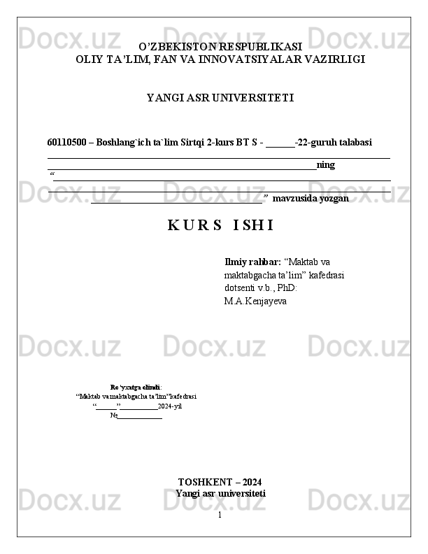O’ZBEKISTON RESPUBLIKASI 
OLIY TA’LIM, FAN VA INNOVATSIYALAR VAZIRLIGI
YANGI ASR UNIVERSITETI
60110500 – Boshlang`ich ta`lim   Sirtqi 2 -kurs BT S - ______-22-guruh talabasi 
______________________________________________________________________
_______________________________________________________ning 
“ _____________________________________________________________________
______________________________________________________________________
___________________________________”    mavzusida yozgan
K U R S   I SH I
  Ilmiy rahbar:  “Maktab va 
maktabgacha ta’lim” kafedrasi     
dotsenti v.b., PhD:    
M.A.Kenjayeva
Ro‘yxatga olindi:
“Maktab va maktabgacha ta’lim” kafedrasi
 “______”___________2024-yil
№ _____________
TOSHKENT – 2024
Yangi asr universiteti  
1