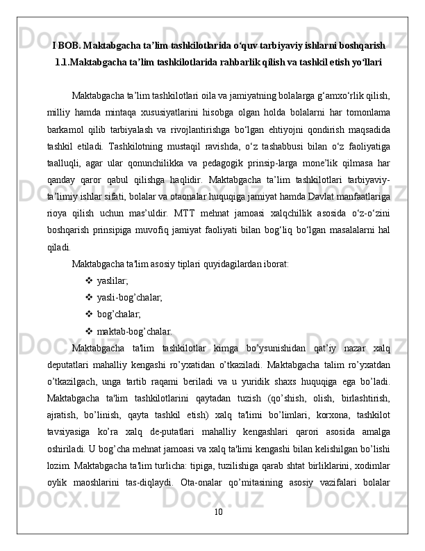 I BOB. Maktabgacha ta lim tashkilotlarida o quv tarbiyaviy ishlarni boshqarishʼ ʻ
1.1.Maktabgacha ta lim tashkilotlarida rahbarlik qilish va tashkil etish yo llari	
ʼ ʻ
Maktabgacha ta’lim tashkilotlari oila va jamiyatning bolalarga g‘amxo‘rlik qilish,
milliy   hamda   mintaqa   xususiyatlarini   hisobga   olgan   holda   bolalarni   har   tomonlama
barkamol   qilib   tarbiyalash   va   rivojlantirishga   bo‘lgan   ehtiyojni   qondirish   maqsadida
tashkil   etiladi.   Tashkilotning   mustaqil   ravishda,   o‘z   tashabbusi   bilan   o‘z   faoliyatiga
taalluqli,   agar   ular   qonunchilikka   va   pedagogik   prinsip-larga   mone’lik   qilmasa   har
qanday   qaror   qabul   qilishga   haqlidir.   Maktabgacha   ta’lim   tashkilotlari   tarbiyaviy-
ta’limiy ishlar sifati, bolalar va otaonalar huquqiga jamiyat hamda Davlat manfaatlariga
rioya   qilish   uchun   mas’uldir.   MTT   mehnat   jamoasi   xalqchillik   asosida   o‘z-o‘zini
boshqarish   prinsipiga   muvofiq   jamiyat   faoliyati   bilan   bog‘liq   bo‘lgan   masalalarni   hal
qiladi. 
Maktabgacha ta'lim asosiy tiplari quyidagilardan iborat: 
 yaslilar; 
 yasli-bog’chalar; 
 bog’chalar; 
 maktab-bog’chalar. 
Maktabgacha   ta'lim   tashkilotlar   kimga   bo’ysunishidan   qat’iy   nazar   xalq
deputatlari   mahalliy   kengashi   ro’yxatidan   o’tkaziladi.   Maktabgacha   talim   ro’yxatdan
o’tkazilgach,   unga   tartib   raqami   beriladi   va   u   yuridik   shaxs   huquqiga   ega   bo’ladi.
Maktabgacha   ta'lim   tashkilotlarini   qaytadan   tuzish   (qo’shish,   olish,   birlashtirish,
ajratish,   bo’linish,   qayta   tashkil   etish)   xalq   ta'limi   bo’limlari,   korxona,   tashkilot
tavsiyasiga   ko’ra   xalq   de-putatlari   mahalliy   kengashlari   qarori   asosida   amalga
oshiriladi. U bog’cha mehnat jamoasi va xalq ta'limi kengashi bilan kelishilgan bo’lishi
lozim. Maktabgacha ta'lim turlicha: tipiga, tuzilishiga qarab shtat birliklarini, xodimlar
oylik   maoshlarini   tas-diqlaydi.   Ota-onalar   qo’mitasining   asosiy   vazifalari   bolalar
10 