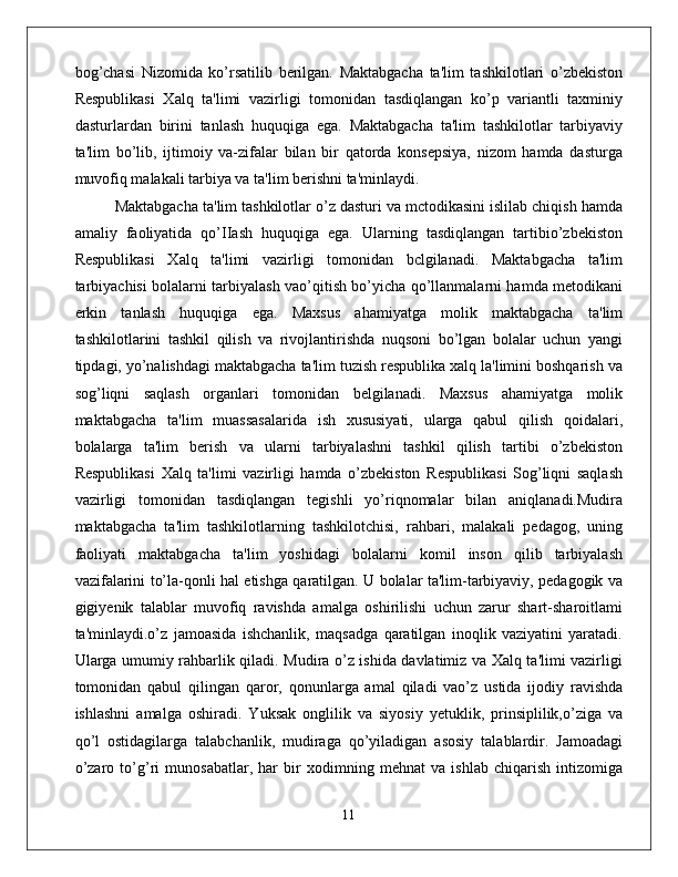 bog’chasi   Nizomida   ko’rsatilib   berilgan.   Maktabgacha   ta'lim   tashkilotlari   o’zbekiston
Respublikasi   Xalq   ta'limi   vazirligi   tomonidan   tasdiqlangan   ko’p   variantli   taxminiy
dasturlardan   birini   tanlash   huquqiga   ega.   Maktabgacha   ta'lim   tashkilotlar   tarbiyaviy
ta'lim   bo’lib,   ijtimoiy   va-zifalar   bilan   bir   qatorda   konsepsiya,   nizom   hamda   dasturga
muvofiq malakali tarbiya va ta'lim berishni ta'minlaydi. 
Maktabgacha ta'lim tashkilotlar o’z dasturi va mctodikasini islilab chiqish hamda
amaliy   faoliyatida   qo’IIash   huquqiga   ega.   Ularning   tasdiqlangan   tartibio’zbekiston
Respublikasi   Xalq   ta'limi   vazirligi   tomonidan   bclgilanadi.   Maktabgacha   ta'lim
tarbiyachisi bolalarni tarbiyalash vao’qitish bo’yicha qo’llanmalarni hamda metodikani
erkin   tanlash   huquqiga   ega.   Maxsus   ahamiyatga   molik   maktabgacha   ta'lim
tashkilotlarini   tashkil   qilish   va   rivojlantirishda   nuqsoni   bo’lgan   bolalar   uchun   yangi
tipdagi, yo’nalishdagi maktabgacha ta'lim tuzish respublika xalq la'limini boshqarish va
sog’liqni   saqlash   organlari   tomonidan   belgilanadi.   Maxsus   ahamiyatga   molik
maktabgacha   ta'lim   muassasalarida   ish   xususiyati,   ularga   qabul   qilish   qoidalari,
bolalarga   ta'lim   berish   va   ularni   tarbiyalashni   tashkil   qilish   tartibi   o’zbekiston
Respublikasi   Xalq   ta'limi   vazirligi   hamda   o’zbekiston   Respublikasi   Sog’liqni   saqlash
vazirligi   tomonidan   tasdiqlangan   tegishli   yo’riqnomalar   bilan   aniqlanadi.Mudira
maktabgacha   ta'lim   tashkilotlarning   tashkilotchisi,   rahbari,   malakali   pedagog,   uning
faoliyati   maktabgacha   ta'lim   yoshidagi   bolalarni   komil   inson   qilib   tarbiyalash
vazifalarini to’la-qonli hal etishga qaratilgan. U bolalar ta'lim-tarbiyaviy, pedagogik va
gigiyenik   talablar   muvofiq   ravishda   amalga   oshirilishi   uchun   zarur   shart-sharoitlami
ta'minlaydi.o’z   jamoasida   ishchanlik,   maqsadga   qaratilgan   inoqlik   vaziyatini   yaratadi.
Ularga umumiy rahbarlik qiladi. Mudira o’z ishida davlatimiz va Xalq ta'limi vazirligi
tomonidan   qabul   qilingan   qaror,   qonunlarga   amal   qiladi   vao’z   ustida   ijodiy   ravishda
ishlashni   amalga   oshiradi.   Yuksak   onglilik   va   siyosiy   yetuklik,   prinsiplilik,o’ziga   va
qo’l   ostidagilarga   talabchanlik,   mudiraga   qo’yiladigan   asosiy   talablardir.   Jamoadagi
o’zaro   to’g’ri   munosabatlar,   har   bir   xodimning   mehnat   va   ishlab   chiqarish   intizomiga
11 