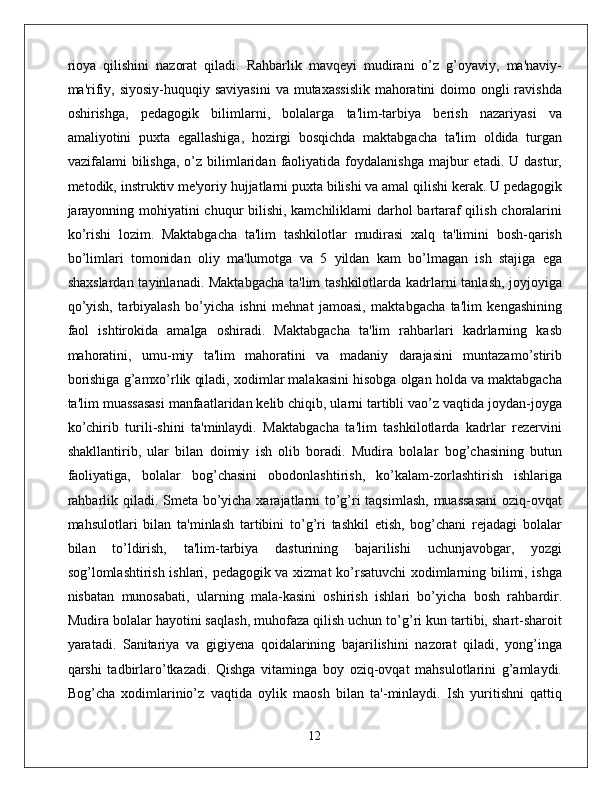 rioya   qilishini   nazorat   qiladi.   Rahbarlik   mavqeyi   mudirani   o’z   g’oyaviy,   ma'naviy-
ma'rifiy, siyosiy-huquqiy saviyasini  va mutaxassislik  mahoratini  doimo ongli  ravishda
oshirishga,   pedagogik   bilimlarni,   bolalarga   ta'lim-tarbiya   berish   nazariyasi   va
amaliyotini   puxta   egallashiga,   hozirgi   bosqichda   maktabgacha   ta'lim   oldida   turgan
vazifalami   bilishga,  o’z  bilimlaridan  faoliyatida  foydalanishga  majbur  etadi.  U  dastur,
metodik, instruktiv me'yoriy hujjatlarni puxta bilishi va amal qilishi kerak. U pedagogik
jarayonning mohiyatini chuqur bilishi, kamchiliklami darhol bartaraf qilish choralarini
ko’rishi   lozim.   Maktabgacha   ta'lim   tashkilotlar   mudirasi   xalq   ta'limini   bosh-qarish
bo’limlari   tomonidan   oliy   ma'lumotga   va   5   yildan   kam   bo’lmagan   ish   stajiga   ega
shaxslardan tayinlanadi. Maktabgacha  ta'lim  tashkilotlarda kadrlarni tanlash, joyjoyiga
qo’yish,   tarbiyalash   bo’yicha   ishni   mehnat   jamoasi,   maktabgacha   ta'lim   kengashining
faol   ishtirokida   amalga   oshiradi.   Maktabgacha   ta'lim   rahbarlari   kadrlarning   kasb
mahoratini,   umu-miy   ta'lim   mahoratini   va   madaniy   darajasini   muntazamo’stirib
borishiga g’amxo’rlik qiladi, xodimlar malakasini hisobga olgan holda va maktabgacha
ta'lim muassasasi manfaatlaridan kelib chiqib, ularni tartibli vao’z vaqtida joydan-joyga
ko’chirib   turili-shini   ta'minlaydi.   Maktabgacha   ta'lim   tashkilotlarda   kadrlar   rezervini
shakllantirib,   ular   bilan   doimiy   ish   olib   boradi.   Mudira   bolalar   bog’chasining   butun
faoliyatiga,   bolalar   bog’chasini   obodonlashtirish,   ko’kalam-zorlashtirish   ishlariga
rahbarlik qiladi. Smeta bo’yicha xarajatlarni  to’g’ri taqsimlash, muassasani  oziq-ovqat
mahsulotlari   bilan   ta'minlash   tartibini   to’g’ri   tashkil   etish,   bog’chani   rejadagi   bolalar
bilan   to’ldirish,   ta'lim-tarbiya   dasturining   bajarilishi   uchunjavobgar,   yozgi
sog’lomlashtirish ishlari, pedagogik va xizmat  ko’rsatuvchi xodimlarning bilimi, ishga
nisbatan   munosabati,   ularning   mala-kasini   oshirish   ishlari   bo’yicha   bosh   rahbardir.
Mudira bolalar hayotini saqlash, muhofaza qilish uchun to’g’ri kun tartibi, shart-sharoit
yaratadi.   Sanitariya   va   gigiyena   qoidalarining   bajarilishini   nazorat   qiladi,   yong’inga
qarshi   tadbirlaro’tkazadi.   Qishga   vitaminga   boy   oziq-ovqat   mahsulotlarini   g’amlaydi.
Bog’cha   xodimlarinio’z   vaqtida   oylik   maosh   bilan   ta'-minlaydi.   Ish   yuritishni   qattiq
12 