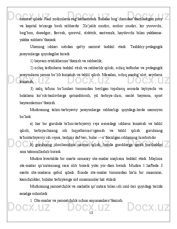 riazorat qiladi. Faol xodimlarni rag’batlantiradi. Bolalar bog’chasidao’tkaziladigan joriy
va   kapital   ta'mirga   bosh   rahbardir.   Xo’jalik   mudiri,   ombor   mudiri,   kir   yuvuvchi,
bog’bon,   duradgor,   farrosh,   qorovul,   elektrik,   santexnik,   haydovchi   bilan   yakkama-
yakka suhbato’tkazadi. 
Ularning   ishlari   ustidan   qat'iy   nazorat   tashkil   etadi.   Tashkliy-pedagogik
jarayonlarga quyidagilar kiradi: 
1) bayram ertaliklarinio’tkazish va rahbarlik; 
2) ochiq tadbirlarni tashkil etish va rahbarlik qilish, ochiq tadbirlar va pedagogik
jarayonlarni jamoa bo’lib kuzatish va tahlil qilish. Masalan, ochiq mashg’ulot, sayrlarni
kuzatish; 
3)   xalq   ta'limi   bo’limlari   tomonidan   berilgan   topshiriq   asosida   tajtiyachi   va
bolalarni   ko’rik-tanlovlarga   qatnashtirish,   yil   tarbiya-chisi,   san'at   bayrami,   sport
bayramlarinio’tkazish. 
Mudiraning   talim-tarbiyaviy   jarayonlarga   rahbarligi   quyidagi-larda   namoyon
bo’ladi: 
a)   har   bir   guruhda   ta'lim-tarbiyaviy   reja   asosidagi   ishlarni   kuzatish   va   tahlil
qilish,   tarbiyachining   ish   hujjatlarinio’rganish   va   tahlil   qilish:   guruhning
ta'limtarbiyaviy ish rejasi, tashxis daf-tari, bular —o’tkazilgan ishlarning hisobotidir.
b)   guruhning   jihozlanishini   nazorat   qilish,   bunda   guruhlarga   qarab   burchaklar
soni takomillashib boradi.
Mudira   kvartalda   bir   marta   umumiy   ota-onalar   majlisini   tashkil   etadi.   Majlisni
ota-onalar   qo’mitasining   raisi   olib   boradi   yoki   yor-dam   beradi.   Mudira   1   haftada   3
marta   ota-onalarni   qabul   qiladi.   Bunda   ota-onalar   tomonidan   ba'zi   bir   muammo,
kamchiliklar, bolalar tarbiyasiga oid muammolar hal etiladi. 
Mudiraning jamoatchilik va mahalla qo’mitasi bilan ish usul-lari quyidagi tarzda
amalga oshiriladi: 
1. Ota-onalar va jamoatchilik uchun anjumanlaro’tkazish. 
13