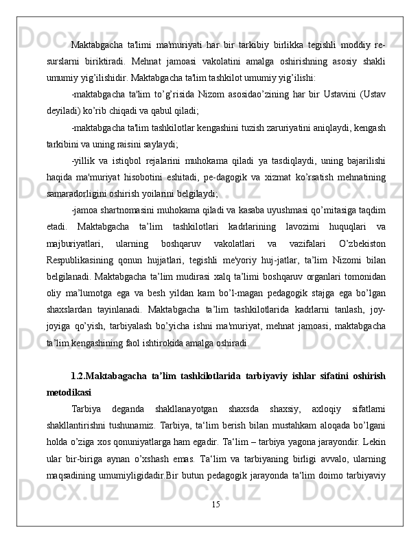 Maktabgacha   ta'limi   ma'muriyati   har   bir   tarkibiy   birlikka   tegishli   moddiy   re-
surslarni   biriktiradi.   Mehnat   jamoasi   vakolatini   amalga   oshirishning   asosiy   shakli
umumiy yig’ilishidir. Maktabgacha ta'lim tashkilot umumiy yig’ilishi: 
-maktabgacha   ta'lim   to’g’risida   Nizom   asosidao’zining   har   bir   Ustavini   (Ustav
deyiladi) ko’rib chiqadi va qabul qiladi; 
-maktabgacha ta'lim tashkilotlar kengashini tuzish zaruriyatini aniqlaydi, kengash
tarkibini va uning raisini saylaydi; 
-yillik   va   istiqbol   rejalarini   muhokama   qiladi   ya   tasdiqlaydi,   uning   bajarilishi
haqida   ma'muriyat   hisobotini   eshitadi,   pe-dagogik   va   xizmat   ko’rsatish   mehnatining
samaradorligini oshirish yoilarini belgilaydi; 
-jamoa shartnomasini muhokama qiladi va kasaba uyushmasi qo’mitasiga taqdim
etadi.   Maktabgacha   ta’lim   tashkilotlari   kadrlarining   lavozimi   huquqlari   va
majburiyatlari,   ularning   boshqaruv   vakolatlari   va   vazifalari   O’zbekiston
Respublikasining   qonun   hujjatlari,   tegishli   me'yoriy   huj-jatlar,   ta’lim   Nizomi   bilan
belgilanadi.   Maktabgacha   ta’lim   mudirasi   xalq   ta’limi   boshqaruv   organlari   tomonidan
oliy   ma’lumotga   ega   va   besh   yildan   kam   bo’l-magan   pedagogik   stajga   ega   bo’lgan
shaxslardan   tayinlanadi.   Maktabgacha   ta’lim   tashkilotlarida   kadrlarni   tanlash,   joy-
joyiga   qo’yish,   tarbiyalash   bo’yicha   ishni   ma'muriyat,   mehnat   jamoasi,   maktabgacha
ta’lim kengashining faol ishtirokida amalga oshiradi. 
1.2.Maktabagacha   ta lim   tashkilotlarida   tarbiyaviy   ishlar   sifatini   oshirishʼ
metodikasi  
Tаrbiya   dеgаndа   shаkllаnаyotgаn   shахsdа   shахsiy,   ахlоqiy   sifаtlаrni
shаkllаntirishni   tushunаmiz.   Tаrbiya,   tа‘lim   bеrish   bilаn   mustаhkаm   аlоqаdа   bo’lgаni
hоldа o’zigа xos qоnuniyatlаrgа hаm egаdir. Tа‘lim – tаrbiya yagоnа jаrаyondir. Lеkin
ulаr   bir-birigа   аynаn   o’хshаsh   emаs.   Tа‘lim   vа   tаrbiyaning   birligi   аvvаlо,   ulаrning
mаqsаdining   umumiyligidadir.Bir   butun   pеdаgоgik   jаrаyondа   tа‘lim   dоimо   tаrbiyaviy
15 