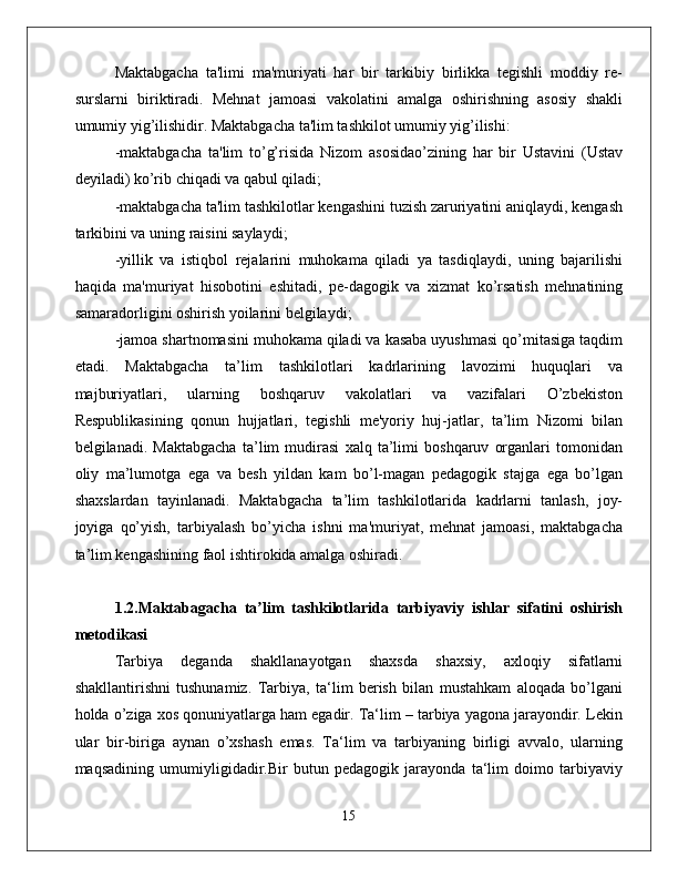 Maktabgacha   ta'limi   ma'muriyati   har   bir   tarkibiy   birlikka   tegishli   moddiy   re-
surslarni   biriktiradi.   Mehnat   jamoasi   vakolatini   amalga   oshirishning   asosiy   shakli
umumiy yig’ilishidir. Maktabgacha ta'lim tashkilot umumiy yig’ilishi: 
-maktabgacha   ta'lim   to’g’risida   Nizom   asosidao’zining   har   bir   Ustavini   (Ustav
deyiladi) ko’rib chiqadi va qabul qiladi; 
-maktabgacha ta'lim tashkilotlar kengashini tuzish zaruriyatini aniqlaydi, kengash
tarkibini va uning raisini saylaydi; 
-yillik   va   istiqbol   rejalarini   muhokama   qiladi   ya   tasdiqlaydi,   uning   bajarilishi
haqida   ma'muriyat   hisobotini   eshitadi,   pe-dagogik   va   xizmat   ko’rsatish   mehnatining
samaradorligini oshirish yoilarini belgilaydi; 
-jamoa shartnomasini muhokama qiladi va kasaba uyushmasi qo’mitasiga taqdim
etadi.   Maktabgacha   ta’lim   tashkilotlari   kadrlarining   lavozimi   huquqlari   va
majburiyatlari,   ularning   boshqaruv   vakolatlari   va   vazifalari   O’zbekiston
Respublikasining   qonun   hujjatlari,   tegishli   me'yoriy   huj-jatlar,   ta’lim   Nizomi   bilan
belgilanadi.   Maktabgacha   ta’lim   mudirasi   xalq   ta’limi   boshqaruv   organlari   tomonidan
oliy   ma’lumotga   ega   va   besh   yildan   kam   bo’l-magan   pedagogik   stajga   ega   bo’lgan
shaxslardan   tayinlanadi.   Maktabgacha   ta’lim   tashkilotlarida   kadrlarni   tanlash,   joy-
joyiga   qo’yish,   tarbiyalash   bo’yicha   ishni   ma'muriyat,   mehnat   jamoasi,   maktabgacha
ta’lim kengashining faol ishtirokida amalga oshiradi. 
1.2.Maktabagacha   ta lim   tashkilotlarida   tarbiyaviy   ishlar   sifatini   oshirishʼ
metodikasi  
Tаrbiya   dеgаndа   shаkllаnаyotgаn   shахsdа   shахsiy,   ахlоqiy   sifаtlаrni
shаkllаntirishni   tushunаmiz.   Tаrbiya,   tа‘lim   bеrish   bilаn   mustаhkаm   аlоqаdа   bo’lgаni
hоldа o’zigа xos qоnuniyatlаrgа hаm egаdir. Tа‘lim – tаrbiya yagоnа jаrаyondir. Lеkin
ulаr   bir-birigа   аynаn   o’хshаsh   emаs.   Tа‘lim   vа   tаrbiyaning   birligi   аvvаlо,   ulаrning
mаqsаdining   umumiyligidadir.Bir   butun   pеdаgоgik   jаrаyondа   tа‘lim   dоimо   tаrbiyaviy
15