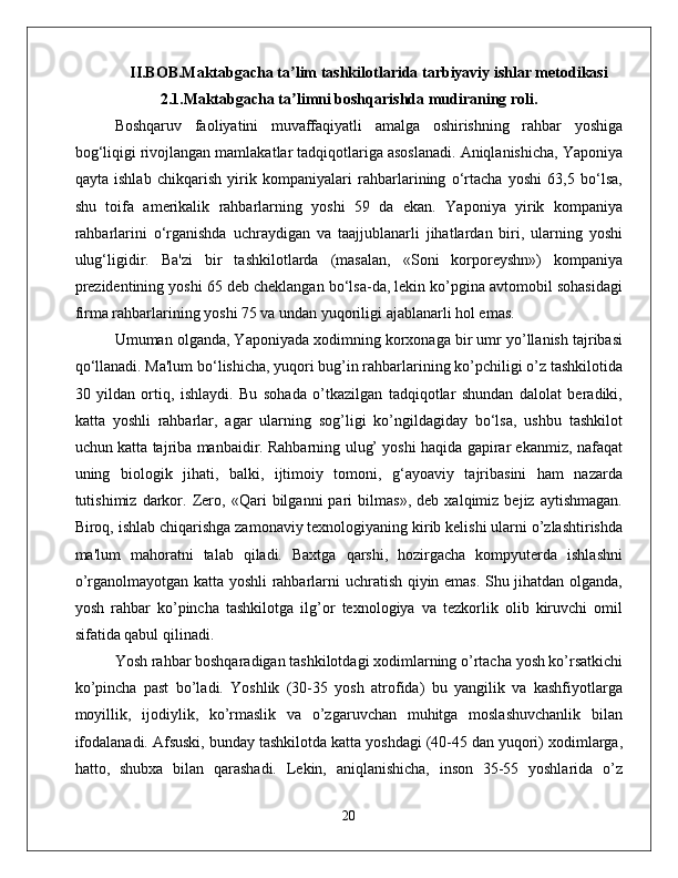 II.BOB.Maktabgacha ta lim tashkilotlarida tarbiyaviy ishlar metodikasiʼ
2.1.Maktabgacha ta limni boshqarishda mudiraning roli.
ʼ
Boshqaruv   faoliyatini   muvaffaqiyatli   amalga   oshirishning   rahbar   yoshiga
bog‘liqigi rivojlangan mamlakatlar tadqiqotlariga asoslanadi. Aniqlanishicha, Yaponiya
qayta   ishlab   chikqarish   yirik   kompaniyalari   rahbarlarining   o‘rtacha   yoshi   63,5   bo‘lsa,
shu   toifa   amerikalik   rahbarlarning   yoshi   59   da   ekan.   Yaponiya   yirik   kompaniya
rahbarlarini   o‘rganishda   uchraydigan   va   taajjublanarli   jihatlardan   biri,   ularning   yoshi
ulug‘ligidir.   Ba'zi   bir   tashkilotlarda   (masalan,   «Soni   korporeyshn»)   kompaniya
prezidentining yoshi 65 deb cheklangan bo‘lsa-da, lekin ko’pgina avtomobil sohasidagi
firma rahbarlarining yoshi 75 va undan yuqoriligi ajablanarli hol emas. 
Umuman olganda, Yaponiyada xodimning korxonaga bir umr yo’llanish tajribasi
qo‘llanadi. Ma'lum bo‘lishicha, yuqori bug’in rahbarlarining ko’pchiligi o’z tashkilotida
30   yildan   ortiq,   ishlaydi.   Bu   sohada   o’tkazilgan   tadqiqotlar   shundan   dalolat   beradiki,
katta   yoshli   rahbarlar,   agar   ularning   sog’ligi   ko’ngildagiday   bo‘lsa,   ushbu   tashkilot
uchun katta tajriba manbaidir. Rahbarning ulug’ yoshi haqida gapirar ekanmiz, nafaqat
uning   biologik   jihati,   balki,   ijtimoiy   tomoni,   g‘ayoaviy   tajribasini   ham   nazarda
tutishimiz   darkor.   Zero,   «Qari   bilganni   pari   bilmas»,   deb   xalqimiz   bejiz   aytishmagan.
Biroq, ishlab chiqarishga zamonaviy texnologiyaning kirib kelishi ularni o’zlashtirishda
ma'lum   mahoratni   talab   qiladi.   Baxtga   qarshi,   hozirgacha   kompyuterda   ishlashni
o’rganolmayotgan katta yoshli  rahbarlarni uchratish qiyin emas. Shu jihatdan olganda,
yosh   rahbar   ko’pincha   tashkilotga   ilg’or   texnologiya   va   tezkorlik   olib   kiruvchi   omil
sifatida qabul qilinadi. 
Yosh rahbar boshqaradigan tashkilotdagi xodimlarning o’rtacha yosh ko’rsatkichi
ko’pincha   past   bo’ladi.   Yoshlik   (30-35   yosh   atrofida)   bu   yangilik   va   kashfiyotlarga
moyillik,   ijodiylik,   ko’rmaslik   va   o’zgaruvchan   muhitga   moslashuvchanlik   bilan
ifodalanadi. Afsuski, bunday tashkilotda katta yoshdagi (40-45 dan yuqori) xodimlarga,
hatto,   shubxa   bilan   qarashadi.   Lekin,   aniqlanishicha,   inson   35-55   yoshlarida   o’z
20 