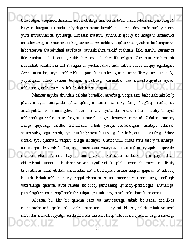 bulayotgan voqea-xodisalarni idrok etishiga ham katta ta'sir etadi. Masalan, psixolog R.
Rays o‘tkazgan tajribada qo‘yidagi  manzara kuzatiladi:  tajriba davomida harbiy o‘quv
yurti   kursantlarida   ayollarga   nisbatan   ma'lum   (unchalik   ijobiy   bo‘lmagan)   ustanovka
shakllantirilgan. Shundan so‘ng, kursantlarni uchtadan qilib ikki guruhga bo‘lishgan va
laboratoriya   sharoitidagi   tajribada   qatnashishga   taklif   etishgan.   Ikki   guruh,   kursantga
ikki   rahbar   -   biri   erkak,   ikkinchisi   ayol   boshchilik   qilgan.   Guruhlar   ma'lum   bir
murakkab vazifalarni hal etishgan va yechim davomida rahbar faol mavquy egallagan.
Aniqlanishicha,   ayol   rahbarlik   qilgan   kursantlar   guruh   muvaffaqiyatini   tasodifga
yuyishgan,   erkak   rahbar   bo‘lgan   guruhdagi   kursantlar   esa   muvaffaqiyatda   aynan
rahbarning qobiliyatini yetakchi deb kursatishgan. 
Mazkur tajriba shundan dalolat beradiki, atrofdagi voqealarni baholashimiz ko‘p
jihatdan   ayni   jamiyatda   qabul   qilingan   norma   va   meyorlarga   bog‘liq.   Boshqaruv
amaliyotida   va   shuningdek,   ba'zi   bir   adabiyotlarda   erkak   rahbar   faoliyati   ayol
rahbarnikiga   nisbatan   anchagina   samarali   degan   tasavvur   mavjud.   Odatda,   bunday
fikrga   quyidagi   dalillar   keltiriladi:   erkak   yorqin   ifodalangan   mantiqiy   fikrlash
xususiyatiga ega emish, ayol esa ko‘pincha hissiyotga beriladi; erkak o‘z ishiga fidoyi
desak, ayol  qimmatli  vaqtini oilaga sarflaydi. Chunonchi, erkak turli  salbiy ta'sirlarga,
stresslarga   chidamli   bo‘lsa,   ayol   murakkab   vaziyatda   xatto   aqlini   «yuqotib»   quyishi
mumkin   ekan.   Ammo,   hayot   buning   aksini   ko‘rsatib   turibdiki,   ayni   payt   ishlab
chiqarishni   samarali   boshqarayotgan   ayollarni   ko‘plab   uchratish   mumkin.   Jinsiy
tafovutlarni tahlil etishda samaradan ko’ra boshqaruv uslubi haqida gapirsa, o‘rinliroq,
bo’ladi.   Erkak   rahbar   asosiy   diqqat-e'tiborini   ishlab   chiqarish   muammolariga   taalluqli
vazifalarga   qaratsa,   ayol   rahbar   ko‘proq,   jamoaning   ijtimoiy-psixologik   jihatlariga,
psixologik muxitni sog‘lomlashtirishga qaratadi, degan xulosalar ham kam emas. 
Albatta,   bu   fikr   bir   qancha   baxs   va   munozaraga   sabab   bo‘lsada,   endilikda
qo‘shimcha   tadqiqotlar   o‘tkazishni   ham   taqozo   etayapti.   Ho‘sh,   aslida   erkak   va   ayol
rahbarlar muvaffaqiyatga erishishlarida ma'lum farq, tafovut mavjudmi, degan savolga
22 