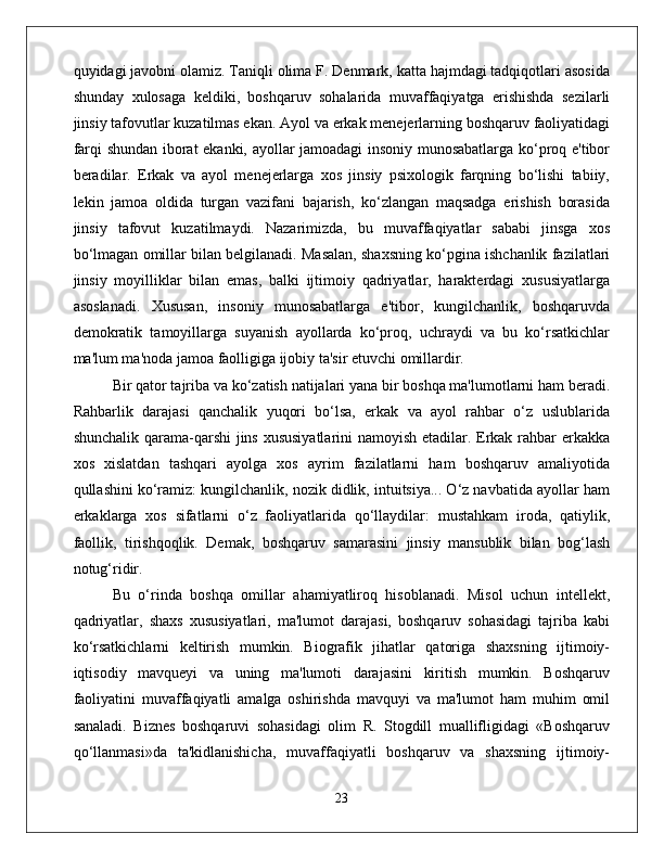 quyidagi javobni olamiz. Taniqli olima F. Denmark, katta hajmdagi tadqiqotlari asosida
shunday   xulosaga   keldiki,   boshqaruv   sohalarida   muvaffaqiyatga   erishishda   sezilarli
jinsiy tafovutlar kuzatilmas ekan. Ayol va erkak menejerlarning boshqaruv faoliyatidagi
farqi shundan iborat ekanki, ayollar jamoadagi insoniy munosabatlarga ko‘proq e'tibor
beradilar.   Erkak   va   ayol   menejerlarga   xos   jinsiy   psixologik   farqning   bo‘lishi   tabiiy,
lekin   jamoa   oldida   turgan   vazifani   bajarish,   ko‘zlangan   maqsadga   erishish   borasida
jinsiy   tafovut   kuzatilmaydi.   Nazarimizda,   bu   muvaffaqiyatlar   sababi   jinsga   xos
bo‘lmagan omillar bilan belgilanadi. Masalan, shaxsning ko‘pgina ishchanlik fazilatlari
jinsiy   moyilliklar   bilan   emas,   balki   ijtimoiy   qadriyatlar,   harakterdagi   xususiyatlarga
asoslanadi.   Xususan,   insoniy   munosabatlarga   e'tibor,   kungilchanlik,   boshqaruvda
demokratik   tamoyillarga   suyanish   ayollarda   ko‘proq,   uchraydi   va   bu   ko‘rsatkichlar
ma'lum ma'noda jamoa faolligiga ijobiy ta'sir etuvchi omillardir. 
Bir qator tajriba va ko‘zatish natijalari yana bir boshqa ma'lumotlarni ham beradi.
Rahbarlik   darajasi   qanchalik   yuqori   bo‘lsa,   erkak   va   ayol   rahbar   o‘z   uslublarida
shunchalik qarama-qarshi  jins xususiyatlarini  namoyish etadilar. Erkak rahbar erkakka
xos   xislatdan   tashqari   ayolga   xos   ayrim   fazilatlarni   ham   boshqaruv   amaliyotida
qullashini ko‘ramiz: kungilchanlik, nozik didlik, intuitsiya... O‘z navbatida ayollar ham
erkaklarga   xos   sifatlarni   o‘z   faoliyatlarida   qo‘llaydilar:   mustahkam   iroda,   qatiylik,
faollik,   tirishqoqlik.   Demak,   boshqaruv   samarasini   jinsiy   mansublik   bilan   bog‘lash
notug‘ridir. 
Bu   o‘rinda   boshqa   omillar   ahamiyatliroq   hisoblanadi.   Misol   uchun   intellekt,
qadriyatlar,   shaxs   xususiyatlari,   ma'lumot   darajasi,   boshqaruv   sohasidagi   tajriba   kabi
ko‘rsatkichlarni   keltirish   mumkin.   Biografik   jihatlar   qatoriga   shaxsning   ijtimoiy-
iqtisodiy   mavqueyi   va   uning   ma'lumoti   darajasini   kiritish   mumkin.   Boshqaruv
faoliyatini   muvaffaqiyatli   amalga   oshirishda   mavquyi   va   ma'lumot   ham   muhim   omil
sanaladi.   Biznes   boshqaruvi   sohasidagi   olim   R.   Stogdill   muallifligidagi   «Boshqaruv
qo‘llanmasi»da   ta'kidlanishicha,   muvaffaqiyatli   boshqaruv   va   shaxsning   ijtimoiy-
23 