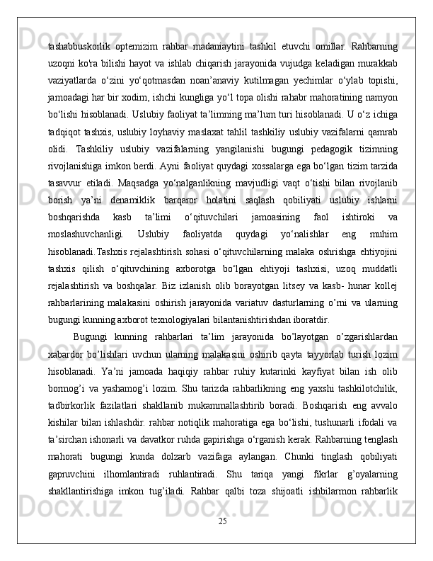 tashabbuskorlik   optemizim   rahbar   madaniaytini   tashkil   etuvchi   omillar.   Rahbarning
uzoqni   ko'ra   bilishi   hayot   va   ishlab   chiqarish   jarayonida   vujudga   keladigan  murakkab
vaziyatlarda   o‘zini   yo‘qotmasdan   noan’anaviy   kutilmagan   yechimlar   o‘ylab   topishi,
jamoadagi har bir xodim, ishchi kungliga yo‘l topa olishi rahabr mahoratining namyon
bo‘lishi hisoblanadi. Uslubiy faoliyat ta’limning ma’lum turi hisoblanadi. U o‘z ichiga
tadqiqot   tashxis,   uslubiy   loyhaviy   maslaxat   tahlil   tashkiliy   uslubiy   vazifalarni   qamrab
olidi.   Tashkiliy   uslubiy   vazifalarning   yangilanishi   bugungi   pedagogik   tizimning
rivojlanishiga imkon berdi. Ayni faoliyat quydagi xossalarga ega bo‘lgan tizim tarzida
tasavvur   etiladi.   Maqsadga   yo‘nalganlikning   mavjudligi   vaqt   o‘tishi   bilan   rivojlanib
borish   ya’ni   denamiklik   barqaror   holatini   saqlash   qobiliyati   uslubiy   ishlarni
boshqarishda   kasb   ta’limi   o‘qituvchilari   jamoasining   faol   ishtiroki   va
moslashuvchanligi.   Uslubiy   faoliyatda   quydagi   yo‘nalishlar   eng   muhim
hisoblanadi.Tashxis   rejalashtirish   sohasi   o‘qituvchilarning   malaka   oshrishga   ehtiyojini
tashxis   qilish   o‘qituvchining   axborotga   bo‘lgan   ehtiyoji   tashxisi,   uzoq   muddatli
rejalashtirish   va   boshqalar.   Biz   izlanish   olib   borayotgan   litsey   va   kasb-   hunar   kollej
rahbarlarining   malakasini   oshirish   jarayonida   variatuv   dasturlarning   o’rni   va   ularning
bugungi kunning axborot texnologiyalari bilantanishtirishdan iboratdir. 
Bugungi   kunning   rahbarlari   ta’lim   jarayonida   bo’layotgan   o’zgarishlardan
xabardor   bo’lishlari   uvchun   ularning   malakasini   oshirib   qayta   tayyorlab   turish   lozim
hisoblanadi.   Ya’ni   jamoada   haqiqiy   rahbar   ruhiy   kutarinki   kayfiyat   bilan   ish   olib
bormog’i   va   yashamog’i   lozim.   Shu   tarizda   rahbarlikning   eng   yaxshi   tashkilotchilik,
tadbirkorlik   fazilatlari   shakllanib   mukammallashtirib   boradi.   Boshqarish   eng   avvalo
kishilar   bilan   ishlashdir.   rahbar   notiqlik   mahoratiga   ega   bo‘lishi,   tushunarli   ifodali   va
ta’sirchan ishonarli va davatkor ruhda gapirishga o‘rganish kerak. Rahbarning tenglash
mahorati   bugungi   kunda   dolzarb   vazifaga   aylangan.   Chunki   tinglash   qobiliyati
gapruvchini   ilhomlantiradi   ruhlantiradi.   Shu   tariqa   yangi   fikrlar   g’oyalarning
shakllantirishiga   imkon   tug’iladi.   Rahbar   qalbi   toza   shijoatli   ishbilarmon   rahbarlik
25 