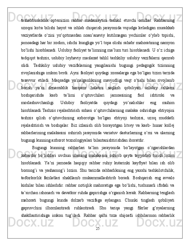 tashabbuskorlik   optemizim   rahbar   madaniaytini   tashkil   etuvchi   omillar.   Rahbarning
uzoqni   ko'ra   bilishi   hayot   va   ishlab   chiqarish   jarayonida   vujudga   keladigan  murakkab
vaziyatlarda   o‘zini   yo‘qotmasdan   noan’anaviy   kutilmagan   yechimlar   o‘ylab   topishi,
jamoadagi har bir xodim, ishchi kungliga yo‘l topa olishi rahabr mahoratining namyon
bo‘lishi hisoblanadi. Uslubiy faoliyat ta’limning ma’lum turi hisoblanadi. U o‘z ichiga
tadqiqot   tashxis,   uslubiy   loyhaviy   maslaxat   tahlil   tashkiliy   uslubiy   vazifalarni   qamrab
olidi.   Tashkiliy   uslubiy   vazifalarning   yangilanishi   bugungi   pedagogik   tizimning
rivojlanishiga imkon berdi. Ayni faoliyat quydagi xossalarga ega bo‘lgan tizim tarzida
tasavvur   etiladi.   Maqsadga   yo‘nalganlikning   mavjudligi   vaqt   o‘tishi   bilan   rivojlanib
borish   ya’ni   denamiklik   barqaror   holatini   saqlash   qobiliyati   uslubiy   ishlarni
boshqarishda   kasb   ta’limi   o‘qituvchilari   jamoasining   faol   ishtiroki   va
moslashuvchanligi.   Uslubiy   faoliyatda   quydagi   yo‘nalishlar   eng   muhim
hisoblanadi.Tashxis   rejalashtirish   sohasi   o‘qituvchilarning   malaka   oshrishga   ehtiyojini
tashxis   qilish   o‘qituvchining   axborotga   bo‘lgan   ehtiyoji   tashxisi,   uzoq   muddatli
rejalashtirish   va   boshqalar.   Biz   izlanish   olib   borayotgan   litsey   va   kasb-   hunar   kollej
rahbarlarining   malakasini   oshirish   jarayonida   variatuv   dasturlarning   o’rni   va   ularning
bugungi kunning axborot texnologiyalari bilantanishtirishdan iboratdir. 
Bugungi   kunning   rahbarlari   ta’lim   jarayonida   bo’layotgan   o’zgarishlardan
xabardor   bo’lishlari   uvchun   ularning   malakasini   oshirib   qayta   tayyorlab   turish   lozim
hisoblanadi.   Ya’ni   jamoada   haqiqiy   rahbar   ruhiy   kutarinki   kayfiyat   bilan   ish   olib
bormog’i   va   yashamog’i   lozim.   Shu   tarizda   rahbarlikning   eng   yaxshi   tashkilotchilik,
tadbirkorlik   fazilatlari   shakllanib   mukammallashtirib   boradi.   Boshqarish   eng   avvalo
kishilar   bilan   ishlashdir.   rahbar   notiqlik   mahoratiga   ega   bo‘lishi,   tushunarli   ifodali   va
ta’sirchan ishonarli va davatkor ruhda gapirishga o‘rganish kerak. Rahbarning tenglash
mahorati   bugungi   kunda   dolzarb   vazifaga   aylangan.   Chunki   tinglash   qobiliyati
gapruvchini   ilhomlantiradi   ruhlantiradi.   Shu   tariqa   yangi   fikrlar   g’oyalarning
shakllantirishiga   imkon   tug’iladi.   Rahbar   qalbi   toza   shijoatli   ishbilarmon   rahbarlik
25
