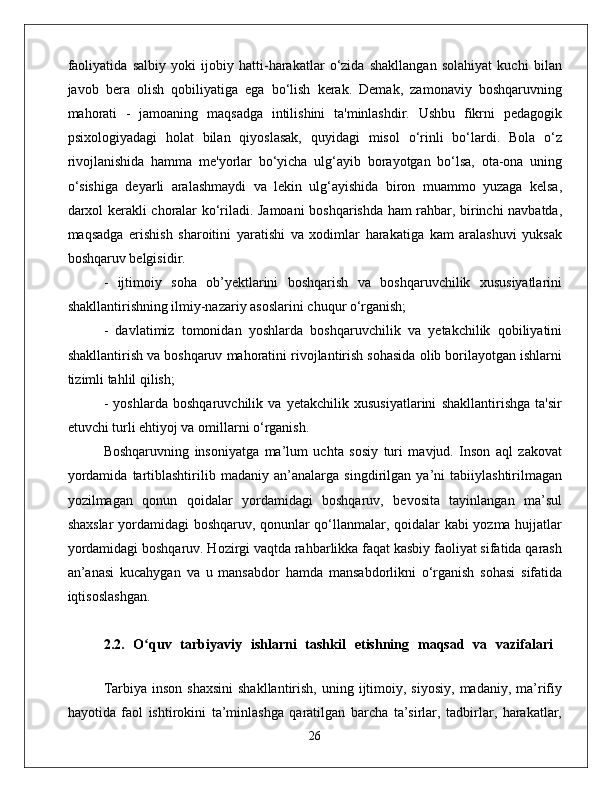 faoliyatida   salbiy   yoki   ijobiy   hatti-harakatlar   o‘zida   shakllangan   solahiyat   kuchi   bilan
javob   bera   olish   qobiliyatiga   ega   bo‘lish   kerak.   Demak,   zamonaviy   boshqaruvning
mahorati   -   jamoaning   maqsadga   intilishini   ta'minlashdir.   Ushbu   fikrni   pedagogik
psixologiyadagi   holat   bilan   qiyoslasak,   quyidagi   misol   o‘rinli   bo‘lardi.   Bola   o‘z
rivojlanishida   hamma   me'yorlar   bo‘yicha   ulg‘ayib   borayotgan   bo‘lsa,   ota-ona   uning
o‘sishiga   deyarli   aralashmaydi   va   lekin   ulg‘ayishida   biron   muammo   yuzaga   kelsa,
darxol kerakli choralar ko‘riladi. Jamoani boshqarishda ham rahbar, birinchi navbatda,
maqsadga   erishish   sharoitini   yaratishi   va   xodimlar   harakatiga   kam   aralashuvi   yuksak
boshqaruv belgisidir. 
-   ijtimoiy   soha   ob’yektlarini   boshqarish   va   boshqaruvchilik   xususiyatlarini
shakllantirishning ilmiy-nazariy asoslarini chuqur o‘rganish; 
-   davlatimiz   tomonidan   yoshlarda   boshqaruvchilik   va   yetakchilik   qobiliyatini
shakllantirish va boshqaruv mahoratini rivojlantirish sohasida olib borilayotgan ishlarni
tizimli tahlil qilish; 
-   yoshlarda   boshqaruvchilik   va   yetakchilik   xususiyatlarini   shakllantirishga   ta'sir
etuvchi turli ehtiyoj va omillarni o‘rganish. 
Boshqaruvning   insoniyatga   ma’lum   uchta   sosiy   turi   mavjud.   Inson   aql   zakovat
yordamida   tartiblashtirilib   madaniy   an’analarga   singdirilgan   ya’ni   tabiiylashtirilmagan
yozilmagan   qonun   qoidalar   yordamidagi   boshqaruv,   bevosita   tayinlangan   ma’sul
shaxslar  yordamidagi boshqaruv, qonunlar qo‘llanmalar, qoidalar kabi yozma hujjatlar
yordamidagi boshqaruv. Hozirgi vaqtda rahbarlikka faqat kasbiy faoliyat sifatida qarash
an’anasi   kucahygan   va   u   mansabdor   hamda   mansabdorlikni   o‘rganish   sohasi   sifatida
iqtisoslashgan. 
2.2.   O quv   tarbiyaviy   ishlarni   tashkil   etishning   maqsad   va   vazifalariʻ  
Tarbiya  inson  shaxsini  shakllantirish,  uning ijtimoiy, siyosiy,   madaniy, ma’rifiy
hayotida   faol   ishtirokini   ta’minlashga   qaratilgan   barcha   ta’sirlar,   tadbirlar,   harakatlar,
26 