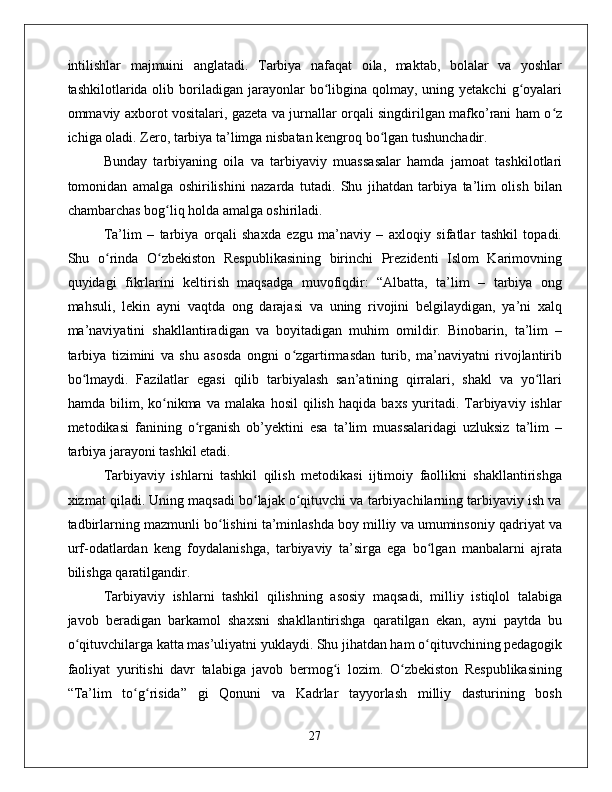 intilishlar   majmuini   anglatadi.   Tarbiya   nafaqat   oila,   maktab,   bolalar   va   yoshlar
tashkilotlarida olib  boriladigan  jarayonlar   bo libgina  qolmay, uning  yetakchi   g oyalariʻ ʻ
ommaviy axborot vositalari, gazeta va jurnallar orqali singdirilgan mafko’rani ham o z	
ʻ
ichiga oladi. Zero, tarbiya ta’limga nisbatan kengroq bo lgan tushunchadir. 	
ʻ
Bunday   tarbiyaning   oila   va   tarbiyaviy   muassasalar   hamda   jamoat   tashkilotlari
tomonidan   amalga   oshirilishini   nazarda   tutadi.   Shu   jihatdan   tarbiya   ta’lim   olish   bilan
chambarchas bog liq holda amalga oshiriladi. 	
ʻ
Ta’lim   –   tarbiya   orqali   shaxda   ezgu   ma’naviy   –   axloqiy   sifatlar   tashkil   topadi.
Shu   o rinda   O zbekiston   Respublikasining   birinchi   Prezidenti   Islom   Karimovning	
ʻ ʻ
quyidagi   fikrlarini   keltirish   maqsadga   muvofiqdir:   “Albatta,   ta’lim   –   tarbiya   ong
mahsuli,   lekin   ayni   vaqtda   ong   darajasi   va   uning   rivojini   belgilaydigan,   ya’ni   xalq
ma’naviyatini   shakllantiradigan   va   boyitadigan   muhim   omildir.   Binobarin,   ta’lim   –
tarbiya   tizimini   va   shu   asosda   ongni   o zgartirmasdan   turib,   ma’naviyatni   rivojlantirib	
ʻ
bo lmaydi.   Fazilatlar   egasi   qilib   tarbiyalash   san’atining   qirralari,   shakl   va   yo llari	
ʻ ʻ
hamda   bilim,   ko nikma   va   malaka   hosil   qilish   haqida   baxs   yuritadi.   Tarbiyaviy   ishlar	
ʻ
metodikasi   fanining   o rganish   ob’yektini   esa   ta’lim   muassalaridagi   uzluksiz   ta’lim   –	
ʻ
tarbiya jarayoni tashkil etadi. 
Tarbiyaviy   ishlarni   tashkil   qilish   metodikasi   ijtimoiy   faollikni   shakllantirishga
xizmat qiladi. Uning maqsadi bo lajak o qituvchi va tarbiyachilarning tarbiyaviy ish va	
ʻ ʻ
tadbirlarning mazmunli bo lishini ta’minlashda boy milliy va umuminsoniy qadriyat va	
ʻ
urf-odatlardan   keng   foydalanishga,   tarbiyaviy   ta’sirga   ega   bo lgan   manbalarni   ajrata	
ʻ
bilishga qaratilgandir.
Tarbiyaviy   ishlarni   tashkil   qilishning   asosiy   maqsadi,   milliy   istiqlol   talabiga
javob   beradigan   barkamol   shaxsni   shakllantirishga   qaratilgan   ekan,   ayni   paytda   bu
o qituvchilarga katta mas’uliyatni yuklaydi. Shu jihatdan ham o qituvchining pedagogik	
ʻ ʻ
faoliyat   yuritishi   davr   talabiga   javob   bermog i   lozim.   O zbekiston   Respublikasining	
ʻ ʻ
“Ta’lim   to g risida”   gi   Qonuni   va   Kadrlar   tayyorlash   milliy   dasturining   bosh	
ʻ ʻ
27 