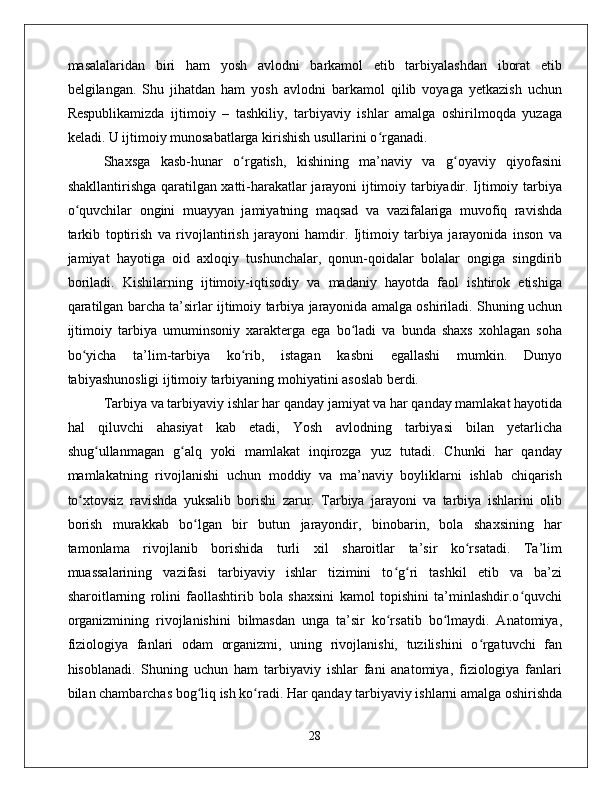 masalalaridan   biri   ham   yosh   avlodni   barkamol   etib   tarbiyalashdan   iborat   etib
belgilangan.   Shu   jihatdan   ham   yosh   avlodni   barkamol   qilib   voyaga   yetkazish   uchun
Respublikamizda   ijtimoiy   –   tashkiliy,   tarbiyaviy   ishlar   amalga   oshirilmoqda   yuzaga
keladi. U ijtimoiy munosabatlarga kirishish usullarini o rganadi. ʻ
Shaxsga   kasb-hunar   o rgatish,   kishining   ma’naviy   va   g oyaviy   qiyofasini	
ʻ ʻ
shakllantirishga qaratilgan xatti-harakatlar jarayoni ijtimoiy tarbiyadir. Ijtimoiy tarbiya
o quvchilar   ongini   muayyan   jamiyatning   maqsad   va   vazifalariga   muvofiq   ravishda	
ʻ
tarkib   toptirish   va   rivojlantirish   jarayoni   hamdir.   Ijtimoiy   tarbiya   jarayonida   inson   va
jamiyat   hayotiga   oid   axloqiy   tushunchalar,   qonun-qoidalar   bolalar   ongiga   singdirib
boriladi.   Kishilarning   ijtimoiy-iqtisodiy   va   madaniy   hayotda   faol   ishtirok   etishiga
qaratilgan barcha ta’sirlar ijtimoiy tarbiya jarayonida amalga oshiriladi. Shuning uchun
ijtimoiy   tarbiya   umuminsoniy   xarakterga   ega   bo ladi   va   bunda   shaxs   xohlagan   soha	
ʻ
bo yicha   ta’lim-tarbiya   ko rib,   istagan   kasbni   egallashi   mumkin.   Dunyo	
ʻ ʻ
tabiyashunosligi ijtimoiy tarbiyaning mohiyatini asoslab berdi. 
Tarbiya va tarbiyaviy ishlar har qanday jamiyat va har qanday mamlakat hayotida
hal   qiluvchi   ahasiyat   kab   etadi,   Yosh   avlodning   tarbiyasi   bilan   yetarlicha
shug ullanmagan   g alq   yoki   mamlakat   inqirozga   yuz   tutadi.   Chunki   har   qanday	
ʻ ʻ
mamlakatning   rivojlanishi   uchun   moddiy   va   ma’naviy   boyliklarni   ishlab   chiqarish
to xtovsiz   ravishda   yuksalib   borishi   zarur.   Tarbiya   jarayoni   va   tarbiya   ishlarini   olib	
ʻ
borish   murakkab   bo lgan   bir   butun   jarayondir,   binobarin,   bola   shaxsining   har	
ʻ
tamonlama   rivojlanib   borishida   turli   xil   sharoitlar   ta’sir   ko rsatadi.   Ta’lim	
ʻ
muassalarining   vazifasi   tarbiyaviy   ishlar   tizimini   to g ri   tashkil   etib   va   ba’zi	
ʻ ʻ
sharoitlarning   rolini   faollashtirib   bola   shaxsini   kamol   topishini   ta’minlashdir.o quvchi	
ʻ
organizmining   rivojlanishini   bilmasdan   unga   ta’sir   ko rsatib   bo lmaydi.   Anatomiya,	
ʻ ʻ
fiziologiya   fanlari   odam   organizmi,   uning   rivojlanishi,   tuzilishini   o rgatuvchi   fan	
ʻ
hisoblanadi.   Shuning   uchun   ham   tarbiyaviy   ishlar   fani   anatomiya,   fiziologiya   fanlari
bilan chambarchas bog liq ish ko radi. Har qanday tarbiyaviy ishlarni amalga oshirishda	
ʻ ʻ
28