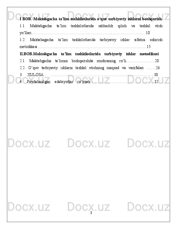 I BOB.  Maktabgacha ta lim  tashkilotlarida o quv tarbiyaviy ishlarni  boshqarish.ʼ ʻ
1.1.   Maktabgacha   ta lim   tashkilotlarida   rahbarlik   qilish   va   tashkil   etish
ʼ
yo llari.................................................................................................................10  	
ʻ
1.2.   Maktabagacha   ta lim   tashkilotlarida   tarbiyaviy   ishlar   sifatini   oshirish	
ʼ
metodikasi............................................................................................................15  
II.BOB.Maktabgacha   ta lim   tashkilotlarida   tarbiyaviy   ishlar   metodikasi	
ʼ  
2.1.   Maktabgacha   ta limni   boshqarishda   mudiraning   ro li............................20  	
ʼ ʻ
2.2.   O quv   tarbiyaviy   ishlarni   tashkil   etishning   maqsad   va   vazifalari   .........26  	
ʻ
3.   XULOSA..   ......................................................................................................30  
4.   Foydalanilgan   adabiyotlar   ro yxati...............................................................32  	
ʻ
3 