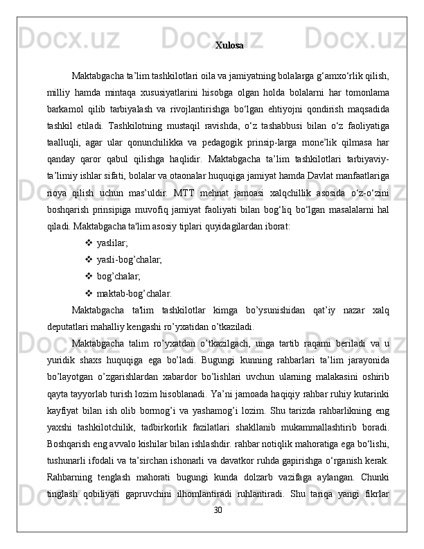 Xulosa  
Maktabgacha ta’lim tashkilotlari oila va jamiyatning bolalarga g‘amxo‘rlik qilish,
milliy   hamda   mintaqa   xususiyatlarini   hisobga   olgan   holda   bolalarni   har   tomonlama
barkamol   qilib   tarbiyalash   va   rivojlantirishga   bo‘lgan   ehtiyojni   qondirish   maqsadida
tashkil   etiladi.   Tashkilotning   mustaqil   ravishda,   o‘z   tashabbusi   bilan   o‘z   faoliyatiga
taalluqli,   agar   ular   qonunchilikka   va   pedagogik   prinsip-larga   mone’lik   qilmasa   har
qanday   qaror   qabul   qilishga   haqlidir.   Maktabgacha   ta’lim   tashkilotlari   tarbiyaviy-
ta’limiy ishlar sifati, bolalar va otaonalar huquqiga jamiyat hamda Davlat manfaatlariga
rioya   qilish   uchun   mas’uldir.   MTT   mehnat   jamoasi   xalqchillik   asosida   o‘z-o‘zini
boshqarish   prinsipiga   muvofiq   jamiyat   faoliyati   bilan   bog‘liq   bo‘lgan   masalalarni   hal
qiladi. Maktabgacha ta'lim asosiy tiplari quyidagilardan iborat: 
 yaslilar; 
 yasli-bog’chalar;  
 bog’chalar; 
 maktab-bog’chalar. 
Maktabgacha   ta'lim   tashkilotlar   kimga   bo’ysunishidan   qat’iy   nazar   xalq
deputatlari mahalliy kengashi ro’yxatidan o’tkaziladi. 
Maktabgacha   talim   ro’yxatdan   o’tkazilgach,   unga   tartib   raqami   beriladi   va   u
yuridik   shaxs   huquqiga   ega   bo’ladi.   Bugungi   kunning   rahbarlari   ta’lim   jarayonida
bo’layotgan   o’zgarishlardan   xabardor   bo’lishlari   uvchun   ularning   malakasini   oshirib
qayta tayyorlab turish lozim hisoblanadi. Ya’ni jamoada haqiqiy rahbar ruhiy kutarinki
kayfiyat   bilan   ish   olib   bormog’i   va   yashamog’i   lozim.   Shu   tarizda   rahbarlikning   eng
yaxshi   tashkilotchilik,   tadbirkorlik   fazilatlari   shakllanib   mukammallashtirib   boradi.
Boshqarish eng avvalo kishilar bilan ishlashdir. rahbar notiqlik mahoratiga ega bo‘lishi,
tushunarli ifodali va ta’sirchan ishonarli va davatkor ruhda gapirishga o‘rganish kerak.
Rahbarning   tenglash   mahorati   bugungi   kunda   dolzarb   vazifaga   aylangan.   Chunki
tinglash   qobiliyati   gapruvchini   ilhomlantiradi   ruhlantiradi.   Shu   tariqa   yangi   fikrlar
30 