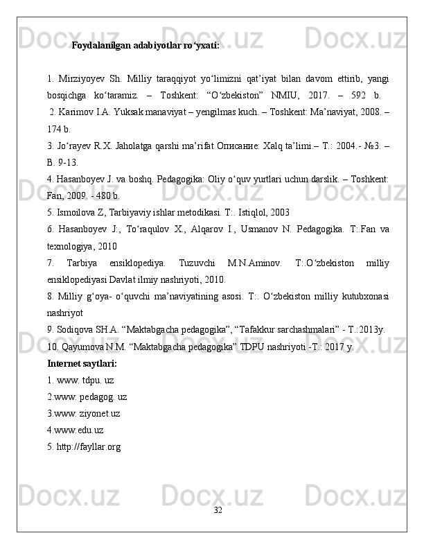 Foydalanilgan adabiyotlar ro yxati:ʻ   
1.   Mirziyoyev   Sh.   Milliy   taraqqiyot   yo limizni   qat’iyat   bilan   davom   ettirib,   yangi	
ʻ
bosqichga   ko taramiz.   –   Toshkent:   “O zbekiston”   NMIU,   2017.   –   592   b.  	
ʻ ʻ
 2. Karimov I.A. Yuksak manaviyat – yengilmas kuch. – Toshkent: Ma’naviyat, 2008. –
174 b.  
3. Jo rayev R.X. Jaholatga qarshi ma’rifat Описание: Xalq ta’limi.– T.: 2004.- №3. –	
ʻ
B. 9-13.  
4. Hasanboyev J. va boshq. Pedagogika: Oliy o quv yurtlari uchun darslik. – Toshkent:	
ʻ
Fan, 2009. - 480 b. 
5. Ismoilova Z, Tarbiyaviy ishlar metodikasi. T:. Istiqlol, 2003  
6.   Hasanboyev   J:,   To raqulov   X.,   Alqarov   I.,   Usmanov   N.   Pedagogika.   T:.Fan   va	
ʻ
texnologiya, 2010 
7.   Tarbiya   ensiklopediya.   Tuzuvchi   M.N.Aminov.   T:.O zbekiston   milliy	
ʻ
ensiklopediyasi Davlat ilmiy nashriyoti, 2010. 
8.   Milliy   g oya-   o quvchi   ma’naviyatining   asosi.   T:.   O zbekiston   milliy   kutubxonasi	
ʻ ʻ ʻ
nashriyot 
9. Sodiqova SH.A. “Maktabgacha pedagogika”, “Tafakkur sarchashmalari” - T.:2013y. 
10. Qayumova N.M. “Maktabgacha pedagogika” TDPU nashriyoti -T.: 2017 y. 
Internet saytlari: 
1. www. tdpu. uz 
2.www. pedagog. uz 
3.www. ziyonet.uz 
4.www.edu.uz
5. http://fayllar.org
32