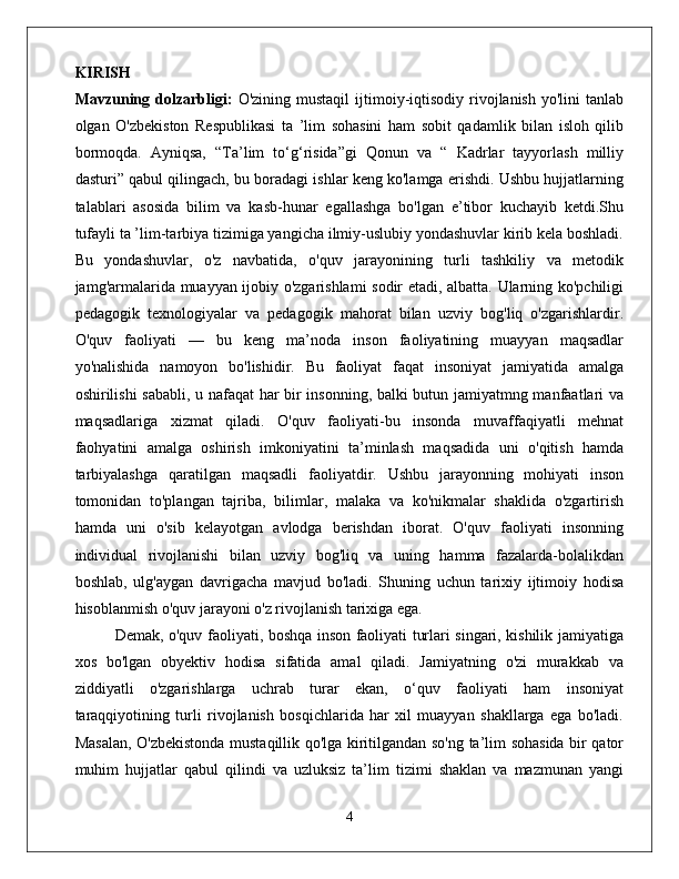 KIRISH  
Mavzuning  dolzarbligi:   O'zining  mustaqil  ijtimoiy-iqtisodiy   rivojlanish   yo'lini   tanlab
olgan   O'zbekiston   Respublikasi   ta   ’lim   sohasini   ham   sobit   qadamlik   bilan   isloh   qilib
bormoqda.   Ayniqsa,   “Ta’lim   to‘g‘risida”gi   Qonun   va   “   Kadrlar   tayyorlash   milliy
dasturi” qabul qilingach, bu boradagi ishlar keng ko'lamga erishdi. Ushbu hujjatlarning
talablari   asosida   bilim   va   kasb-hunar   egallashga   bo'lgan   e’tibor   kuchayib   ketdi.Shu
tufayli ta ’lim-tarbiya tizimiga yangicha ilmiy-uslubiy yondashuvlar kirib kela boshladi.
Bu   yondashuvlar,   o'z   navbatida,   o'quv   jarayonining   turli   tashkiliy   va   metodik
jamg'armalarida muayyan ijobiy o'zgarishlami sodir etadi, albatta. Ularning ko'pchiligi
pedagogik   texnologiyalar   va   pedagogik   mahorat   bilan   uzviy   bog'liq   o'zgarishlardir.
O'quv   faoliyati   —   bu   keng   ma’noda   inson   faoliyatining   muayyan   maqsadlar
yo'nalishida   namoyon   bo'lishidir.   Bu   faoliyat   faqat   insoniyat   jamiyatida   amalga
oshirilishi sababli, u nafaqat  har bir insonning, balki butun jamiyatmng manfaatlari va
maqsadlariga   xizmat   qiladi.   O'quv   faoliyati-bu   insonda   muvaffaqiyatli   mehnat
faohyatini   amalga   oshirish   imkoniyatini   ta’minlash   maqsadida   uni   o'qitish   hamda
tarbiyalashga   qaratilgan   maqsadli   faoliyatdir.   Ushbu   jarayonning   mohiyati   inson
tomonidan   to'plangan   tajriba,   bilimlar,   malaka   va   ko'nikmalar   shaklida   o'zgartirish
hamda   uni   o'sib   kelayotgan   avlodga   berishdan   iborat.   O'quv   faoliyati   insonning
individual   rivojlanishi   bilan   uzviy   bog'liq   va   uning   hamma   fazalarda-bolalikdan
boshlab,   ulg'aygan   davrigacha   mavjud   bo'ladi.   Shuning   uchun   tarixiy   ijtimoiy   hodisa
hisoblanmish o'quv jarayoni o'z rivojlanish tarixiga ega. 
Demak, o'quv faoliyati, boshqa inson faoliyati turlari singari, kishilik jamiyatiga
xos   bo'lgan   obyektiv   hodisa   sifatida   amal   qiladi.   Jamiyatning   o'zi   murakkab   va
ziddiyatli   o'zgarishlarga   uchrab   turar   ekan,   o‘quv   faoliyati   ham   insoniyat
taraqqiyotining   turli   rivojlanish   bosqichlarida   har   xil   muayyan   shakllarga   ega   bo'ladi.
Masalan, O'zbekistonda mustaqillik qo'lga kiritilgandan so'ng ta’lim sohasida bir qator
muhim   hujjatlar   qabul   qilindi   va   uzluksiz   ta’lim   tizimi   shaklan   va   mazmunan   yangi
4 