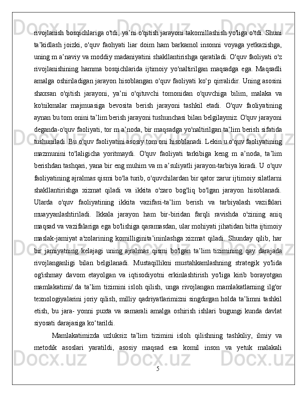 rivojlanish bosqichlariga o'tdi, ya’ni o'qitish jarayoni takomillashish yo'liga o'tdi. Shuni
ta’kidlash   joizki,   o'quv   faohyati   liar   doim   ham   barkamol   insonni   voyaga   yetkazishga,
uning m a’naviy va moddiy madaniyatini shakllantirishga qaratiladi. O'quv faoliyati o'z
rivojlanishining   hamma   bosqichlarida   ijtimoiy   yo'naltirilgan   maqsadga   ega.   Maqsadli
amalga oshiriladigan jarayon hisoblangan o'quv faoliyati ko‘p qirralidir. Uning asosini
shaxsan   o'qitish   jarayoni,   ya’ni   o'qituvchi   tomonidan   o'quvchiga   bilim,   malaka   va
ko'nikmalar   majmuasiga   bevosita   berish   jarayoni   tashkil   etadi.   O'quv   faoliyatining
aynan bu tom onini ta’lim berish jarayoni tushunchasi bilan belgilaymiz. O'quv jarayoni
deganda-o'quv faoliyati, tor m a’noda, bir maqsadga yo'naltirilgan ta’lim berish sifatida
tushuniladi. Bu o'quv faoliyatini asosiy tom oni hisoblanadi. Lekin u o'quv faoliyatining
mazmunini   to'laligicha   yoritmaydi.   O'quv   faoliyati   tarkibiga   keng   m   a’noda,   ta’lim
berishdan tashqari, yana bir eng muhim va m a’suliyatli jarayon-tarbiya kiradi. U o'quv
faoliyatining ajralmas qismi bo'la turib, o'quvchilardan bir qator zarur ijtimoiy silatlarni
shakllantirishga   xizmat   qiladi   va   ikkita   o'zaro   bog'liq   bo'lgan   jarayon   hisoblanadi.
Ularda   o'quv   faoliyatining   ikkita   vazifasi-ta’lim   berish   va   tarbiyalash   vazifalari
muayyanlashtiriladi.   Ikkala   jarayon   ham   bir-biridan   farqli   ravishda   o'zining   aniq
maqsad va vazifalariga ega bo'lishiga qaramasdan, ular mohiyati jihatidan bitta ijtimoiy
maslak-jamiyat   a'zolarining   komilliginita’ininlashga   xizmat   qiladi.   Shunday   qilib,   har
bir   jamiyatning   kelajagi   uning   ajralmas   qismi   bo'lgan   ta’lim   tizimining   qay   darajada
rivojlanganligi   bilan   belgilanadi.   Mustaqillikni   mustahkamlashning   strategik   yo'lida
og'ishmay   davom   etayolgan   va   iqtisodiyotni   erkinlashtirish   yo'liga   kirib   borayotgan
mamlakatimi/.da   ta’lim   tizimini   isloh   qilish,   unga   rivojlangan   mamlakatlarning   ilg'or
texnologiyalarini joriy qilish, milliy qadriyatlarimizni singdirgan holda ta’limni tashkil
etish,   bu   jara-   yonni   puxta   va   samarali   amalga   oshirish   ishlari   bugungi   kunda   davlat
siyosati darajasiga ko‘tarildi. 
Mamlakatimizda   uzluksiz   ta’lim   tizimini   isloh   qilishning   tashkiliy,   ilmiy   va
metodik   asoslari   yaratildi,   asosiy   maqsad   esa   komil   inson   va   yetuk   malakali
5 