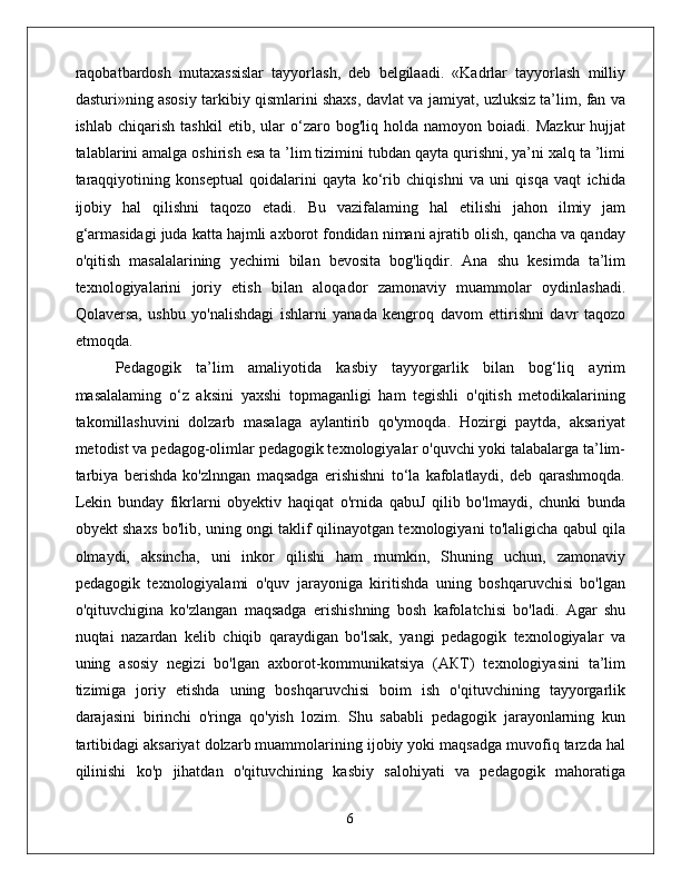 raqobatbardosh   mutaxassislar   tayyorlash,   deb   belgilaadi.   «Kadrlar   tayyorlash   milliy
dasturi»ning asosiy tarkibiy qismlarini shaxs, davlat va jamiyat, uzluksiz ta’lim, fan va
ishlab   chiqarish   tashkil   etib,   ular   o‘zaro  bog'liq   holda  namoyon   boiadi.  Mazkur   hujjat
talablarini amalga oshirish esa ta ’lim tizimini tubdan qayta qurishni, ya’ni xalq ta ’limi
taraqqiyotining   konseptual   qoidalarini   qayta   ko‘rib   chiqishni   va   uni   qisqa   vaqt   ichida
ijobiy   hal   qilishni   taqozo   etadi.   Bu   vazifalaming   hal   etilishi   jahon   ilmiy   jam
g‘armasidagi juda katta hajmli axborot fondidan nimani ajratib olish, qancha va qanday
o'qitish   masalalarining   yechimi   bilan   bevosita   bog'liqdir.   Ana   shu   kesimda   ta’lim
texnologiyalarini   joriy   etish   bilan   aloqador   zamonaviy   muammolar   oydinlashadi.
Qolaversa,   ushbu   yo'nalishdagi   ishlarni   yanada   kengroq   davom   ettirishni   davr   taqozo
etmoqda. 
Pedagogik   ta’lim   amaliyotida   kasbiy   tayyorgarlik   bilan   bog‘liq   ayrim
masalalaming   o‘z   aksini   yaxshi   topmaganligi   ham   tegishli   o'qitish   metodikalarining
takomillashuvini   dolzarb   masalaga   aylantirib   qo'ymoqda.   Hozirgi   paytda,   aksariyat
metodist va pedagog-olimlar pedagogik texnologiyalar o'quvchi yoki talabalarga ta’lim-
tarbiya   berishda   ko'zlnngan   maqsadga   erishishni   to‘la   kafolatlaydi,   deb   qarashmoqda.
Lekin   bunday   fikrlarni   obyektiv   haqiqat   o'rnida   qabuJ   qilib   bo'lmaydi,   chunki   bunda
obyekt shaxs bo'lib, uning ongi taklif qilinayotgan texnologiyani to'laligicha qabul qila
olmaydi,   aksincha,   uni   inkor   qilishi   ham   mumkin,   Shuning   uchun,   zamonaviy
pedagogik   texnologiyalami   o'quv   jarayoniga   kiritishda   uning   boshqaruvchisi   bo'lgan
o'qituvchigina   ko'zlangan   maqsadga   erishishning   bosh   kafolatchisi   bo'ladi.   Agar   shu
nuqtai   nazardan   kelib   chiqib   qaraydigan   bo'lsak,   yangi   pedagogik   texnologiyalar   va
uning   asosiy   negizi   bo'lgan   axborot-kommunikatsiya   (АКТ)   texnologiyasini   ta’lim
tizimiga   joriy   etishda   uning   boshqaruvchisi   boim   ish   o'qituvchining   tayyorgarlik
darajasini   birinchi   o'ringa   qo'yish   lozim.   Shu   sababli   pedagogik   jarayonlarning   kun
tartibidagi aksariyat dolzarb muammolarining ijobiy yoki maqsadga muvofiq tarzda hal
qilinishi   ko'p   jihatdan   o'qituvchining   kasbiy   salohiyati   va   pedagogik   mahoratiga
6 