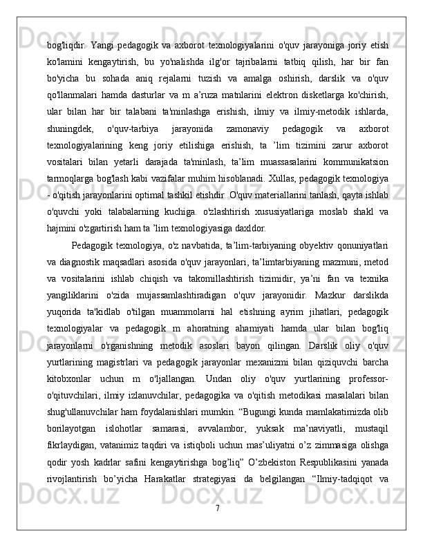 bog'liqdir.   Yangi   pedagogik   va   axborot   texnologiyalarini   o'quv   jarayoniga   joriy   etish
ko'lamini   kengaytirish,   bu   yo'nalishda   ilg'or   tajribalarni   tatbiq   qilish,   har   bir   fan
bo'yicha   bu   sohada   aniq   rejalarni   tuzish   va   amalga   oshirish,   darslik   va   o'quv
qo'llanmalari   hamda   dasturlar   va   m   a’ruza   matnlarini   elektron   disketlarga   ko'chirish,
ular   bilan   har   bir   talabani   ta'minlashga   erishish,   ilmiy   va   ilmiy-metodik   ishlarda,
shuningdek,   o'quv-tarbiya   jarayonida   zamonaviy   pedagogik   va   axborot
texnologiyalarining   keng   joriy   etilishiga   erishish,   ta   ’lim   tizimini   zarur   axborot
vositalari   bilan   yetarli   darajada   ta'minlash,   ta’lim   muassasalarini   kommunikatsion
tarmoqlarga bog'lash kabi vazifalar muhim hisoblanadi. Xullas, pedagogik texnologiya
- o'qitish jarayonlarini optimal tashkil etishdir. O'quv materiallarini tanlash, qayta ishlab
o'quvchi   yoki   talabalarning   kuchiga.   o'zlashtirish   xususiyatlariga   moslab   shakl   va
hajmini o'zgartirish ham ta ’lim texnologiyasiga daxldor. 
Pedagogik   texnologiya,   o'z   navbatida,   ta’lim-tarbiyaning   obyektiv   qonuniyatlari
va diagnostik maqsadlari  asosida o'quv jarayonlari, ta’limtarbiyaning mazmuni, metod
va   vositalarini   ishlab   chiqish   va   takomillashtirish   tizimidir,   ya’ni   fan   va   texnika
yangiliklarini   o'zida   mujassamlashtiradigan   o'quv   jarayonidir.   Mazkur   darslikda
yuqorida   ta'kidlab   o'tilgan   muammolarni   hal   etishning   ayrim   jihatlari,   pedagogik
texnologiyalar   va   pedagogik   m   ahoratning   ahamiyati   hamda   ular   bilan   bog'liq
jarayonlarni   o'rganishning   metodik   asoslari   bayon   qilingan.   Darslik   oliy   o'quv
yurtlarining   magistrlari   va   pedagogik   jarayonlar   mexanizmi   bilan   qiziquvchi   barcha
kitobxonlar   uchun   m   o'ljallangan.   Undan   oliy   o'quv   yurtlarining   professor-
o'qituvchilari,   ilmiy   izlanuvchilar,   pedagogika   va   o'qitish   metodikasi   masalalari   bilan
shug'ullanuvchilar ham foydalanishlari mumkin. “Bugungi kunda mamlakatimizda olib
borilayotgan   islohotlar   samarasi,   avvalambor,   yuksak   ma’naviyatli,   mustaqil
fikrlaydigan,   vatanimiz   taqdiri   va   istiqboli   uchun   mas’uliyatni   o’z   zimmasiga   olishga
qodir   yosh   kadrlar   safini   kengaytirishga   bog’liq”   O’zbekiston   Respublikasini   yanada
rivojlantirish   bo’yicha   Harakatlar   strategiyasi   da   belgilangan   “Ilmiy-tadqiqot   va
7
