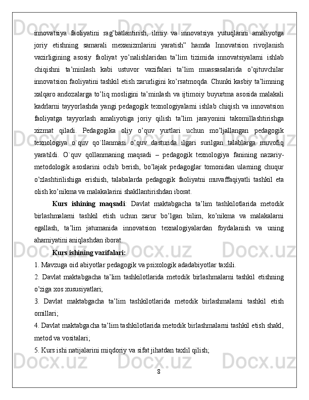 innovatsiya   faoliyatini   rag’batlantirish,   ilmiy   va   innovatsiya   yutuqlarini   amaliyotga
joriy   etishning   samarali   mexanizmlarini   yaratish”   hamda   Innovatsion   rivojlanish
vazirligining   asosiy   faoliyat   yo’nalishlaridan   ta’lim   tizimida   innovatsiyalarni   ishlab
chiqishni   ta’minlash   kabi   ustuvor   vazifalari   ta’lim   muassasalarida   o’qituvchilar
innovatsion faoliyatini tashkil etish zarurligini ko’rsatmoqda. Chunki kasbiy ta’limning
xalqaro andozalarga to’liq mosligini ta’minlash va ijtimoiy buyurtma asosida malakali
kadrlarni  tayyorlashda  yangi  pedagogik texnologiyalarni  ishlab chiqish  va innovatsion
faoliyatga   tayyorlash   amaliyotiga   joriy   qilish   ta’lim   jarayonini   takomillashtirishga
xizmat   qiladi.   Pedagogika   oliy   o’quv   yurtlari   uchun   mo’ljallangan   pedagogik
texnologiya   o`quv   qo`llanmasi   o’quv   dasturida   ilgari   surilgan   talablarga   muvofiq
yaratildi.   O`quv   qollanmaning   maqsadi   –   pedagogik   texnologiya   fanining   nazariy-
metodologik   asoslarini   ochib   berish,   bo’lajak   pedagoglar   tomonidan   ularning   chuqur
o’zlashtirilishiga   erishish,   talabalarda   pedagogik   faoliyatni   muvaffaqiyatli   tashkil   eta
olish ko’nikma va malakalarini shakllantirishdan iborat. 
Kurs   ishining   maqsadi :   Davlat   maktabgacha   ta’lim   tashkilotlarida   metodik
birlashmalarni   tashkil   etish   uchun   zarur   bo’lgan   bilim,   ko’nikma   va   malakalarni
egallash,   ta’lim   jatumanida   innovatsion   texnalogiyalardan   foydalanish   va   uning
ahamiyatini aniqlashdan iborat. 
Kurs ishining vazifalari:  
1. Mavzuga oid abiyotlar pedagogik va psixologik adadabiyotlar taxlili. 
2.   Davlat   maktabgacha   ta’lim   tashkilotlarida   metodik   birlashmalarni   tashkil   etishning
o’ziga xos xususiyatlari; 
3.   Davlat   maktabgacha   ta’lim   tashkilotlarida   metodik   birlashmalarni   tashkil   etish
omillari; 
4. Davlat maktabgacha ta’lim tashkilotlarida metodik birlashmalarni tashkil etish shakl,
metod va vositalari; 
5. Kurs ishi natijalarini miqdoriy va sifat jihatdan taxlil qilish;
8 