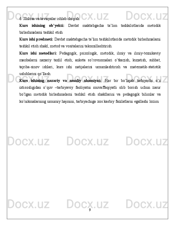 6. Xulosa va tavsiyalar ishlab chiqish. 
Kurs   ishining   ob’yekti:   Davlat   maktabgacha   ta’lim   tashkilotlarida   metodik
birlashmalarni tashkil etish 
Kurs ishi predmeti:   Davlat maktabgacha ta’lim tashkilotlarida metodik birlashmalarni
tashkil etish shakl, metod va vositalarini takomillashtirish. 
Kurs   ishi   metodlari:   Pedagogik,   psixologik,   metodik,   ilmiy   va   ilmiy-texnikaviy
manbalarni   nazariy   taxlil   etish;   anketa   so’rovnomalari   o’tkazish,   kuzatish,   suhbat,
tajriba-sinov   ishlari,   kurs   ishi   natijalarini   umumlashtirish   va   matematik-statistik
uslublarini qo’llash. 
Kurs   ishining   nazariy   va   amaliy   ahamiyat i:   Har   bir   bo’lajak   tarbiyachi   o’z
ixtisosligidan   o’quv   –tarbiyaviy   faoliyatni   muvaffaqiyatli   olib   borish   uchun   zarur
bo’lgan   metodik   birlashmalarni   tashkil   etish   shakllarini   va   pedagogik   bilimlar   va
ko’nikmalarning umumiy hajmini, tarbiyachiga xos kasbiy fazilatlarni egallashi lozim. 
9 