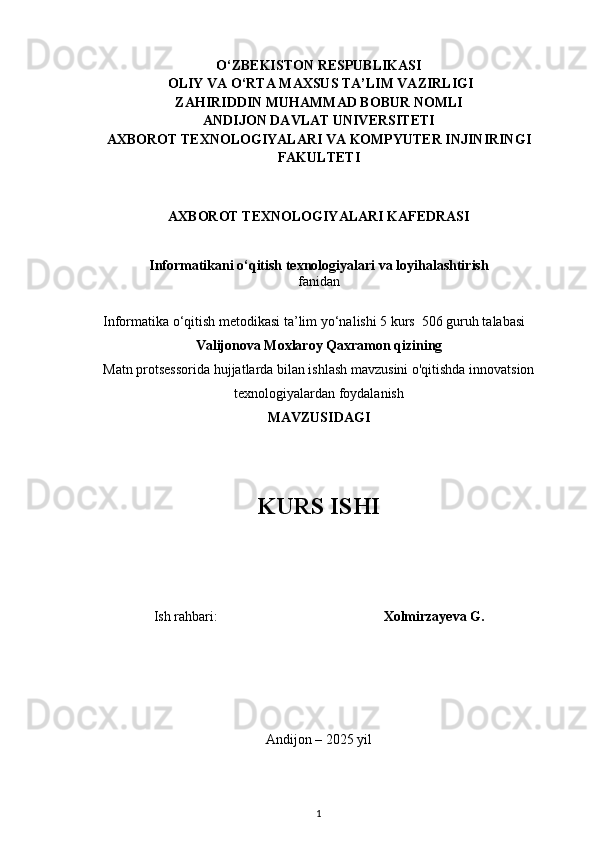 O‘ZBEKISTON RESPUBLIKASI
 OLIY VA O‘RTA MAXSUS TA’LIM VAZIRLIGI
ZAHIRIDDIN MUHAMMAD BOBUR NOMLI
ANDIJON DAVLAT UNIVERSITETI
AXBOROT TEXNOLOGIYALARI VA KOMPYUTER INJINIRINGI
FAKULTETI
AXBOROT TEXNOLOGIYALARI KAFEDRASI
Informatikani o‘qitish texnologiyalari va loyihalashtirish
fanidan
Informatika o‘qitish metodikasi  ta’lim yo‘nalishi 5 kurs  506 guruh talabasi
Valijonova Moxlaroy Qaxramon qizining
Matn protsessorida hujjatlarda bilan ishlash mavzusini o'qitishda innovatsion
texnologiyalardan foydalanish
MAVZUSIDAGI
KURS ISHI
Ish rahbari:     Xolmirzayeva G.
Andijon – 2025  yil
1 