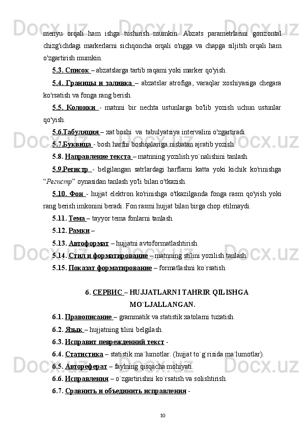 menyu   orqali   ham   ishga   tushirish   mumkin.   Abzats   parametrlarini   gorizontal
chizg'ichdagi   markerlarni   sichqoncha   orqali   o'ngga   va   chapga   siljitsh   orqali   ham
o'zgartirish mumkin.
5.3.     Список        – abzatslarga  tartib raqami yoki  marker  qo'yish .
5.4.      Границы        и        заливка        –   abzatslar   atrofiga,   varaqlar   xoshiyasiga   chegara
ko'rsatish va fonga rang berish.
5.5.      Колонки        -   matnni   bir   nechta   ustunlarga   bo'lib   yozish   uchun   ustunlar
qo'yish.
5.6.    Табуляция        – xat boshi  va  tabulyatsiya intervalini  o'zgartiradi . 
5.7.    Буквица        - bosh harfni boshqalariga nisbatan ajratib yozish.
5.8.  H    аправление        текста        – matnning yozilish yo`nalishini tanlash. 
5.9.    Регистр        -   belgilangan   satrlardagi   harflarni   katta   yoki   kichik   ko'rinishga
“ Регистр ” oynasidan tanlash yo'li bilan o'tkazish.
5.10.      Фон        -   hujjat   elektron   ko'rinishga   o'tkazilganda   fonga   rasm   qo'yish   yoki
rang berish imkonini beradi. Fon rasmi  hujjat  bilan birga chop etilmaydi.
5.11.  Тема        – tayyor tema fonlarni tanlash. 
5.12.  Рамки   – 
5.13.  Автоформат  – hujjatni avtoformatlashtirish. 
5.14.  Стил        и        форматирование     – matnning stilini yozilish tanlash. 
5.15.  Показат форматирование  –  formatlashni   ko ` rsatish . 
6.  C    ЕРВИС     –  HUJJATLARNI   TAHRIR   QILISHGA
MO ` LJALLANGAN .
6.1.  Правописание        – grammatik va statistik xatolarni tuzatish. 
6.2.   Язык        – hujjatning tilini belgilash. 
6.3.   Исправит        певрежденний        текст     -   
6.4.  Статистика  – statistik ma`lumotlar. (hujjat to`g`risida ma`lumotlar).
6.5.  Автореферат  – faylning qisqacha mohiyati. 
6.6.  Исправления   – o`zgartirishni ko`rsatish va solishtirish. 
6.7.  Сравнить и объединить исправления  -   
10 